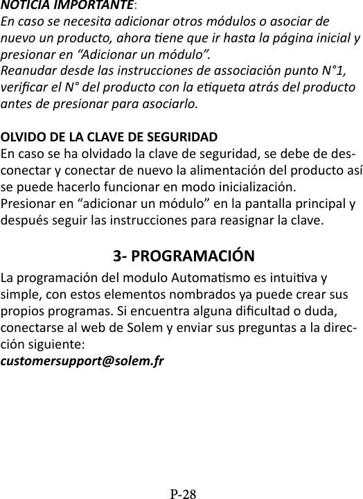 NOTICIA IMPORTANTE: En caso se necesita adicionar otros m&oacute;dulos o asociar de nuevo un producto, ahora ene que ir hasta la p&aacute;gina inicial y presionar en &ldquo;Adicionar un m&oacute;dulo&rdquo;.Reanudar desde las instrucciones de associaci&oacute;n punto N&deg;1, vericar el N&deg; del producto con la equeta atr&aacute;s del producto antes de presionar para asociarlo.OLVIDO DE LA CLAVE DE SEGURIDADEn caso se ha olvidado la clave de seguridad, se debe de des-conectar y conectar de nuevo la alimentaci&oacute;n del producto as&iacute; se puede hacerlo funcionar en modo inicializaci&oacute;n.Presionar en &ldquo;adicionar un m&oacute;dulo&rdquo; en la pantalla principal y despu&eacute;s seguir las instrucciones para reasignar la clave.3- PROGRAMACI&Oacute;N La programaci&oacute;n del modulo Automasmo es intuiva y simple, con estos elementos nombrados ya puede crear sus propios programas. Si encuentra alguna dicultad o duda, conectarse al web de Solem y enviar sus preguntas a la direc-ci&oacute;n siguiente:  customersupport@solem.frP-28