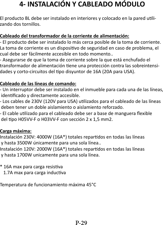 4- INSTALACI&Oacute;N Y CABLEADO M&Oacute;DULO El producto BL debe ser instalado en interiores y colocado en la pared uli-zando dos tornillos.Cableado del transformador de la corriente de alimentaci&oacute;n:- El producto debe ser instalado lo m&aacute;s cerca posible de la toma de corriente. La toma de corriente es un disposivo de seguridad en caso de problema, el cual debe ser f&aacute;cilmente accesible en todo momento..- Asegurarse de que la toma de corriente sobre la que est&aacute; enchufado el transformador de alimentaci&oacute;n ene una protecci&oacute;n contra las sobreintensi-dades y corto-circuitos del po disyuntor de 16A (20A para USA).Cableado de las l&iacute;neas de comando:- Un interruptor debe ser instalado en el inmueble para cada una de las l&iacute;neas, idencado y directamente accesible.- Los cables de 230V (120V para USA) ulizados para el cableado de las l&iacute;neas deben tener un doble aislamiento o aislamiento reforzado. - El cable ulizado para el cableado debe ser a base de manguera exible del po H05VV-F o H03VV-F con secci&oacute;n 2 x 1,5 mm2. Carga m&aacute;xima:Instalaci&oacute;n 230V: 4000W (16A*) totales repardos en todas las l&iacute;neas   y hasta 3500W &uacute;nicamente para una sola l&iacute;nea..Instalaci&oacute;n 120V: 2000W (16A*) totales repardos en todas las l&iacute;neas y hasta 1700W unicamente para una sola l&iacute;nea.* 16A max para carga resisva   1.7A max para carga inducvaTemperatura de funcionamiento m&aacute;xima 45&deg;CP-29
