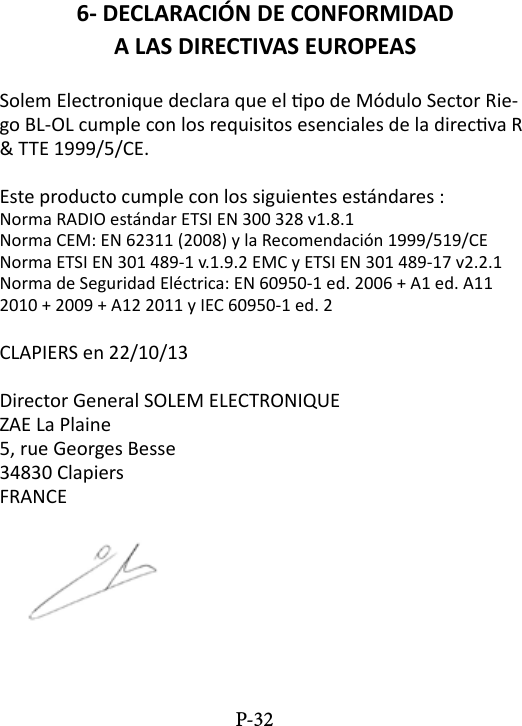 6- DECLARACI&Oacute;N DE CONFORMIDADA LAS DIRECTIVAS EUROPEASSolem Electronique declara que el po de M&oacute;dulo Sector Rie-go BL-OL cumple con los requisitos esenciales de la direcva R &amp; TTE 1999/5/CE.Este producto cumple con los siguientes est&aacute;ndares :Norma RADIO est&aacute;ndar ETSI EN 300 328 v1.8.1Norma CEM: EN 62311 (2008) y la Recomendaci&oacute;n 1999/519/CENorma ETSI EN 301 489-1 v.1.9.2 EMC y ETSI EN 301 489-17 v2.2.1Norma de Seguridad El&eacute;ctrica: EN 60950-1 ed. 2006 + A1 ed. A11 2010 + 2009 + A12 2011 y IEC 60950-1 ed. 2CLAPIERS en 22/10/13Director General SOLEM ELECTRONIQUEZAE La Plaine5, rue Georges Besse34830 ClapiersFRANCEP-32
