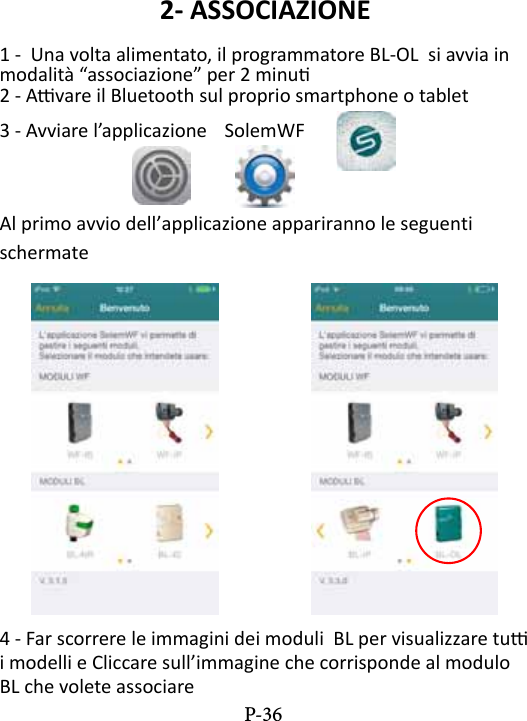 2- ASSOCIAZIONE1 -  Una volta alimentato, il programmatore BL-OL  si avvia in modalit&agrave; &ldquo;associazione&rdquo; per 2 minu2 - Avare il Bluetooth sul proprio smartphone o tablet3 - Avviare l&rsquo;applicazione  SolemWF  Al primo avvio dell&rsquo;applicazione appariranno le seguenti schermate4 - Far scorrere le immagini dei moduli  BL per visualizzare tu i modelli e Cliccare sull&rsquo;immagine che corrisponde al modulo BL che volete associare P-36