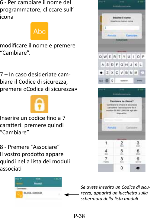 6 - Per cambiare il nome del programmatore, cliccare sull&rsquo; iconamodicare il nome e premere &ldquo;Cambiare&rdquo;.7 &ndash; In caso desideriate cam-biare il Codice di sicurezza, premere &laquo;Codice di sicurezza&raquo;Inserire un codice no a 7 caraeri: premere quindi &rdquo;Cambiare&rdquo;8 - Premere &rdquo;Associare&rdquo; Il vostro prodoo appare quindi nella lista dei moduli associa Se avete inserito un Codice di sicu-rezza, apparir&agrave; un luccheo sulla schermata della lista moduliP-38