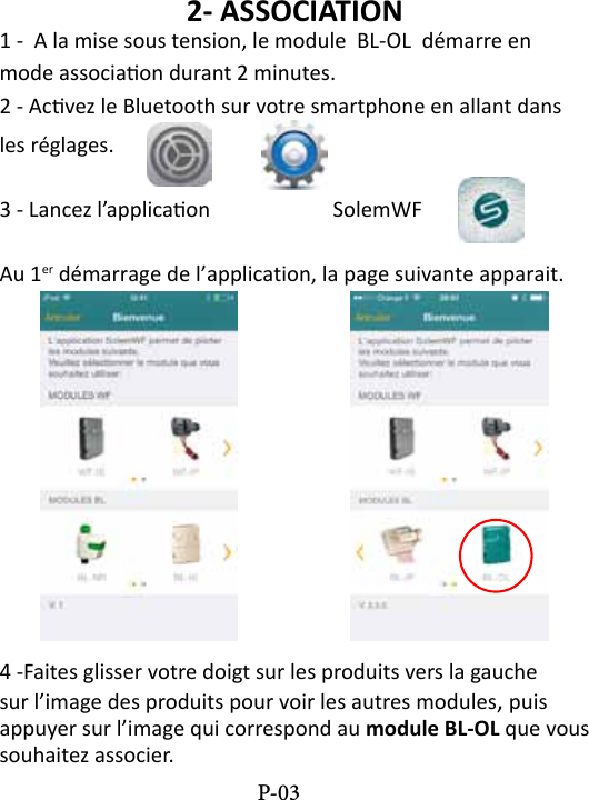 2- ASSOCIATION1 -  A la mise sous tension, le module  BL-OL  d&eacute;marre en mode associaon durant 2 minutes.2 - Acvez le Bluetooth sur votre smartphone en allant dans les r&eacute;glages. 3 - Lancez l&rsquo;applicaon    SolemWF  Au 1er d&eacute;marrage de l&rsquo;application, la page suivante apparait.4 -Faites glisser votre doigt sur les produits vers la gauche sur l&rsquo;image des produits pour voir les autres modules, puis appuyer sur l&rsquo;image qui correspond au module BL-OL que vous souhaitez associer. P-03