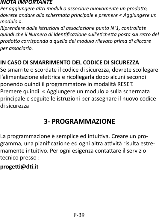 INOTA IMPORTANTE  Per aggiungere altri moduli o associare nuovamente un prodoo, dovrete andare alla schermata principale e premere &laquo; Aggiungere un modulo &raquo;. Riprendere dalle istruzioni di associazione punto N&deg;1, controllate quindi che il Numero di Idencazione sull&rsquo;echea posta sul retro del prodoo corrisponda a quella del modulo rilevato prima di cliccare per associarlo. IN CASO DI SMARRIMENTO DEL CODICE DI SICUREZZASe smarrite o scordate il codice di sicurezza, dovrete scollegare l&rsquo;alimentazione elerica e ricollegarla dopo alcuni secondi ponendo quindi il programmatore in modalit&agrave; RESET.Premere quindi  &laquo; Aggiungere un modulo &raquo; sulla schermata principale e seguite le istruzioni per assegnare il nuovo codice di sicurezza3- PROGRAMMAZIONE La programmazione &egrave; semplice ed intuiva. Creare un pro-gramma, una pianicazione ed ogni altra avit&agrave; risulta estre-mamente intuivo. Per ogni esigenza contaare il servizio tecnico presso : proge@d.itP-39