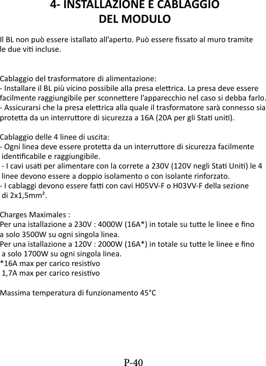4- INSTALLAZIONE E CABLAGGIO DEL MODULO Il BL non pu&ograve; essere istallato all&rsquo;aperto. Pu&ograve; essere ssato al muro tramite le due vi incluse.Cablaggio del trasformatore di alimentazione:- Installare il BL pi&ugrave; vicino possibile alla presa elerica. La presa deve essere facilmente raggiungibile per sconneere l&rsquo;apparecchio nel caso si debba farlo.- Assicurarsi che la presa elerica alla quale il trasformatore sar&agrave; connesso sia protea da un interruore di sicurezza a 16A (20A per gli Sta uni).Cablaggio delle 4 linee di uscita:- Ogni linea deve essere protea da un interruore di sicurezza facilmente idencabile e raggiungibile. - I cavi usa per alimentare con la correte a 230V (120V negli Sta Uni) le 4 linee devono essere a doppio isolamento o con isolante rinforzato.- I cablaggi devono essere fa con cavi H05VV-F o H03VV-F della sezione di 2x1,5mm&sup2;.Charges Maximales :Per una istallazione a 230V : 4000W (16A*) in totale su tue le linee e no a solo 3500W su ogni singola linea.Per una istallazione a 120V : 2000W (16A*) in totale su tue le linee e no a solo 1700W su ogni singola linea.*16A max per carico resisvo 1,7A max per carico resisvoMassima temperatura di funzionamento 45&deg;CP-40