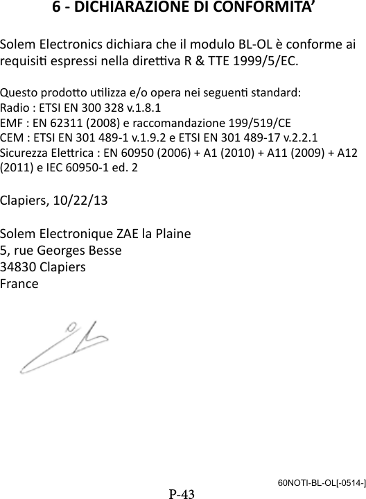 6 - DICHIARAZIONE DI CONFORMITA&rsquo;Solem Electronics dichiara che il modulo BL-OL &egrave; conforme ai requisi espressi nella direva R &amp; TTE 1999/5/EC.Questo prodoo ulizza e/o opera nei seguen standard:Radio : ETSI EN 300 328 v.1.8.1EMF : EN 62311 (2008) e raccomandazione 199/519/CECEM : ETSI EN 301 489-1 v.1.9.2 e ETSI EN 301 489-17 v.2.2.1Sicurezza Elerica : EN 60950 (2006) + A1 (2010) + A11 (2009) + A12 (2011) e IEC 60950-1 ed. 2Clapiers, 10/22/13Solem Electronique ZAE la Plaine5, rue Georges Besse34830 ClapiersFrance60NOTI-BL-OL[-0514-]P-43