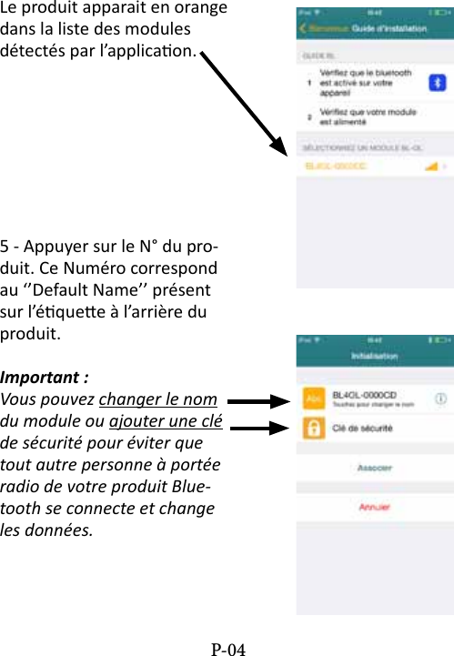 Le produit apparait en orange dans la liste des modules d&eacute;tect&eacute;s par l&rsquo;applicaon.5 - Appuyer sur le N&deg; du pro-duit. Ce Num&eacute;ro correspond au &lsquo;&rsquo;Default Name&rsquo;&rsquo; pr&eacute;sent sur l&rsquo;&eacute;quee &agrave; l&rsquo;arri&egrave;re du produit.Important :Vous pouvez changer le nom du module ou ajouter une cl&eacute; de s&eacute;curit&eacute; pour &eacute;viter que tout autre personne &agrave; port&eacute;e radio de votre produit Blue-tooth se connecte et change les donn&eacute;es.P-04