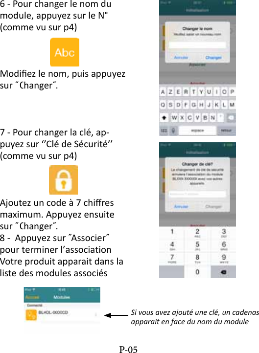 6 - Pour changer le nom du module, appuyez sur le N&deg; (comme vu sur p4)Modiez le nom, puis appuyez sur ˝ Changer˝. 7 - Pour changer la cl&eacute;, ap-puyez sur &lsquo;&rsquo;Cl&eacute; de S&eacute;curit&eacute;&rsquo;&rsquo; (comme vu sur p4)Ajoutez un code &agrave; 7 chires maximum. Appuyez ensuite sur ˝ Changer˝. 8 -  Appuyez sur ˝Associer˝ pour terminer l&rsquo;associationVotre produit apparait dans la liste des modules associ&eacute;sSi vous avez ajout&eacute; une cl&eacute;, un cadenas apparait en face du nom du moduleP-05