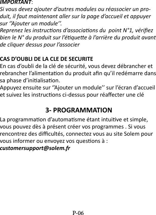 IMPORTANT: Si vous devez ajouter d&rsquo;autres modules ou r&eacute;associer un pro-duit, il faut maintenant aller sur la page d&rsquo;accueil et appuyer sur &lsquo;&rsquo;Ajouter un module&rsquo;&rsquo;.Reprenez les instrucons d&rsquo;associaons du  point N&deg;1, v&eacute;riez bien le N&deg; du produit sur l&rsquo;&eacute;quee &agrave; l&rsquo;arri&egrave;re du produit avant de cliquer dessus pour l&rsquo;associerCAS D&rsquo;OUBLI DE LA CLE DE SECURITEEn cas d&rsquo;oubli de la cl&eacute; de s&eacute;curit&eacute;, vous devez d&eacute;brancher et rebrancher l&rsquo;alimentaon du produit an qu&rsquo;il red&eacute;marre dans sa phase d&rsquo;inialisaon. Appuyez ensuite sur &lsquo;&rsquo;Ajouter un module&rsquo;&rsquo; sur l&rsquo;&eacute;cran d&rsquo;accueil et suivez les instrucons ci-dessus pour r&eacute;aecter une cl&eacute;3- PROGRAMMATION La programmaon d&rsquo;automasme &eacute;tant intuive et simple, vous pouvez d&egrave;s &agrave; pr&eacute;sent cr&eacute;er vos programmes . Si vous rencontrez des dicult&eacute;s, connectez vous au site Solem pour vous informer ou envoyez vos quesons &agrave; :  customersupport@solem.frP-06