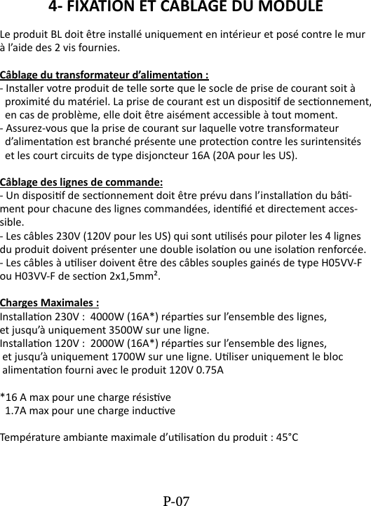 4- FIXATION ET CABLAGE DU MODULE Le produit BL doit &ecirc;tre install&eacute; uniquement en int&eacute;rieur et pos&eacute; contre le mur &agrave; l&rsquo;aide des 2 vis fournies.C&acirc;blage du transformateur d&rsquo;alimentaon :- Installer votre produit de telle sorte que le socle de prise de courant soit &agrave;  proximit&eacute; du mat&eacute;riel. La prise de courant est un disposif de seconnement,   en cas de probl&egrave;me, elle doit &ecirc;tre ais&eacute;ment accessible &agrave; tout moment.- Assurez-vous que la prise de courant sur laquelle votre transformateur   d&rsquo;alimentaon est branch&eacute; pr&eacute;sente une protecon contre les surintensit&eacute;s   et les court circuits de type disjoncteur 16A (20A pour les US).C&acirc;blage des lignes de commande:- Un disposif de seconnement doit &ecirc;tre pr&eacute;vu dans l&rsquo;installaon du b&acirc;-ment pour chacune des lignes command&eacute;es, iden&eacute; et directement acces-sible.- Les c&acirc;bles 230V (120V pour les US) qui sont ulis&eacute;s pour piloter les 4 lignes du produit doivent pr&eacute;senter une double isolaon ou une isolaon renforc&eacute;e.- Les c&acirc;bles &agrave; uliser doivent &ecirc;tre des c&acirc;bles souples gain&eacute;s de type H05VV-F ou H03VV-F de secon 2x1,5mm&sup2;.Charges Maximales :Installaon 230V :  4000W (16A*) r&eacute;pares sur l&rsquo;ensemble des lignes, et jusqu&rsquo;&agrave; uniquement 3500W sur une ligne.Installaon 120V :  2000W (16A*) r&eacute;pares sur l&rsquo;ensemble des lignes, et jusqu&rsquo;&agrave; uniquement 1700W sur une ligne. Uliser uniquement le bloc alimentaon fourni avec le produit 120V 0.75A*16 A max pour une charge r&eacute;sisve  1.7A max pour une charge inducveTemp&eacute;rature ambiante maximale d&rsquo;ulisaon du produit : 45&deg;CP-07