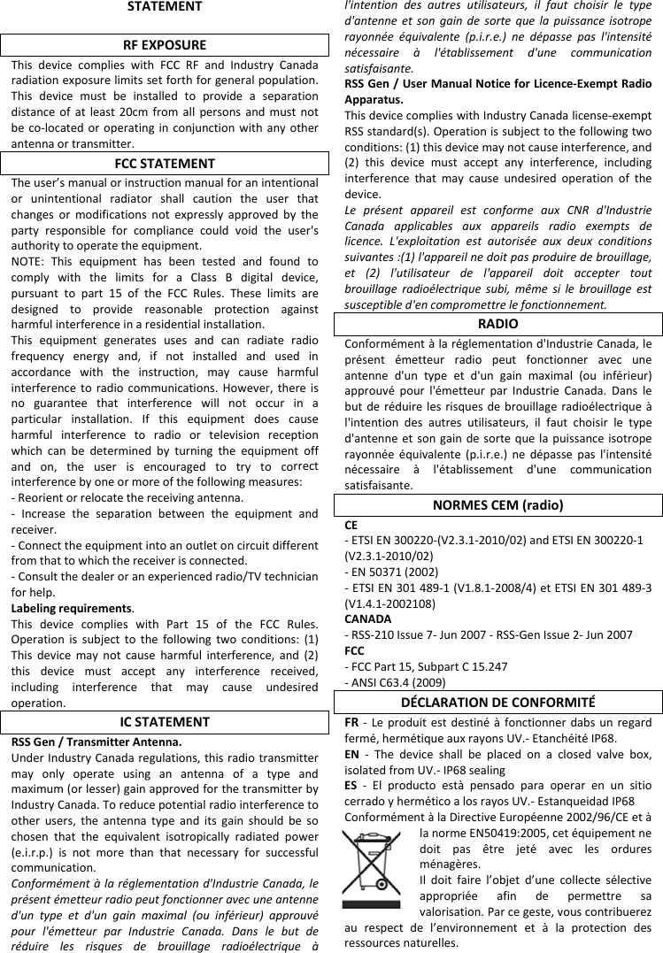 STATEMENTRFEXPOSUREThisdevicecomplieswithFCCRFandIndustryCanadaradiationexposurelimitssetforthforgeneralpopulation.Thisdevicemustbeinstalledtoprovideaseparationdistanceofatleast20cmfromallpersonsandmustnotbeco‐locatedoroperatinginconjunctionwithanyotherantennaortransmitter.FCCSTATEMENTTheuser&rsquo;smanualorinstructionmanualforanintentionalorunintentionalradiatorshallcautiontheuserthatchangesormodificationsnotexpresslyapprovedbythepartyresponsibleforcompliancecouldvoidtheuser'sauthoritytooperatetheequipment.NOTE:ThisequipmenthasbeentestedandfoundtocomplywiththelimitsforaClassBdigitaldevice,pursuanttopart15oftheFCCRules.Theselimitsaredesignedtoprovidereasonableprotectionagainstharmfulinterferenceinaresidentialinstallation.Thisequipmentgeneratesusesandcanradiateradiofrequencyenergyand,ifnotinstalledandusedinaccordancewiththeinstruction,maycauseharmfulinterferencetoradiocommunications.However,thereisnoguaranteethatinterferencewillnotoccurinaparticularinstallation.Ifthisequipmentdoescauseharmfulinterferencetoradioortelevisionreceptionwhichcanbedeterminedbyturningtheequipmentoffandon,theuserisencouragedtotrytocorrectinterferencebyoneormoreofthefollowingmeasures:‐Reorientorrelocatethereceivingantenna.‐ Increasetheseparationbetweentheequipmentandreceiver.‐Connecttheequipmentintoanoutletoncircuitdifferentfromthattowhichthereceiverisconnected.‐Consultthedealeroranexperiencedradio/TVtechnicianforhelp.Labelingrequirements.ThisdevicecomplieswithPart15oftheFCCRules.Operationissubjecttothefollowingtwoconditions:(1)Thisdevicemaynotcauseharmfulinterference,and(2)thisdevicemustacceptanyinterferencereceived,includinginterferencethatmaycauseundesiredoperation.ICSTATEMENTRSSGen/TransmitterAntenna.UnderIndustryCanadaregulations,thisradiotransmittermayonlyoperateusinganantennaofatypeandmaximum(orlesser)gainapprovedforthetransmitterbyIndustryCanada.Toreducepotentialradiointerferencetootherusers,theantennatypeanditsgainshouldbesochosenthattheequivalentisotropicallyradiatedpower(e.i.r.p.)isnotmorethanthatnecessaryforsuccessfulcommunication.Conform&eacute;ment&agrave;lar&eacute;glementationd'IndustrieCanada,lepr&eacute;sent&eacute;metteurradiopeutfonctionneravecuneantenned'untypeetd'ungainmaximal(ouinf&eacute;rieur)approuv&eacute;pourl'&eacute;metteurparIndustrieCanada.Danslebutder&eacute;duirelesrisquesdebrouillageradio&eacute;lectrique&agrave;l'intentiondesautresutilisateurs,ilfautchoisirletyped'antenneetsongaindesortequelapuissanceisotroperayonn&eacute;e&eacute;quivalente(p.i.r.e.)ned&eacute;passepasl'intensit&eacute;n&eacute;cessaire&agrave;l'&eacute;tablissementd'unecommunicationsatisfaisante.RSSGen/UserManualNoticeforLicence‐ExemptRadioApparatus.ThisdevicecomplieswithIndustryCanadalicense‐exemptRSSstandard(s).Operationissubjecttothefollowingtwoconditions:(1)thisdevicemaynotcauseinterference,and(2)thisdevicemustacceptanyinterference,includinginterferencethatmaycauseundesiredoperationofthedevice.Lepr&eacute;sentappareilestconformeauxCNRd'IndustrieCanadaapplicablesauxappareilsradioexemptsdelicence.L'exploitationestautoris&eacute;eauxdeuxconditionssuivantes:(1)l'appareilnedoitpasproduiredebrouillage,et(2)l'utilisateurdel'appareildoitacceptertoutbrouillageradio&eacute;lectriquesubi,m&ecirc;mesilebrouillageestsusceptibled'encompromettrelefonctionnement.RADIOConform&eacute;ment&agrave;lar&eacute;glementationd'IndustrieCanada,lepr&eacute;sent&eacute;metteurradiopeutfonctionneravecuneantenned'untypeetd'ungainmaximal(ouinf&eacute;rieur)approuv&eacute;pourl'&eacute;metteurparIndustrieCanada.Danslebutder&eacute;duirelesrisquesdebrouillageradio&eacute;lectrique&agrave;l'intentiondesautresutilisateurs,ilfautchoisirletyped'antenneetsongaindesortequelapuissanceisotroperayonn&eacute;e&eacute;quivalente(p.i.r.e.)ned&eacute;passepasl'intensit&eacute;n&eacute;cessaire&agrave;l'&eacute;tablissementd'unecommunicationsatisfaisante.NORMESCEM(radio)CE‐ETSI EN 300220-(V2.3.1-2010/02) and ETSI EN 300220-1(V2.3.1-2010/02) ‐EN50371(2002)‐ETSIEN301489‐1(V1.8.1‐2008/4)etETSIEN301489‐3(V1.4.1‐2002108)CANADA‐RSS‐210Issue7‐Jun2007‐RSS‐GenIssue2‐Jun2007FCC‐FCCPart15,SubpartC15.247‐ANSIC63.4(2009)D&Eacute;CLARATIONDECONFORMIT&Eacute;FR‐ Leproduitestdestin&eacute;&agrave;fonctionnerdabsunregardferm&eacute;,herm&eacute;tiqueauxrayonsUV.‐Etanch&eacute;it&eacute;IP68.EN‐Thedeviceshallbeplacedonaclosedvalvebox,isolatedfromUV.‐IP68sealingES‐Elproductoest&agrave;pensadoparaoperarenunsitiocerradoyherm&eacute;ticoalosrayosUV.‐EstanqueidadIP68Conform&eacute;ment&agrave;laDirectiveEurop&eacute;enne2002/96/CEet&agrave;lanormeEN50419:2005,cet&eacute;quipementnedoitpas&ecirc;trejet&eacute;aveclesorduresm&eacute;nag&egrave;res.Ildoitfairel&rsquo;objetd&rsquo;unecollectes&eacute;lectiveappropri&eacute;eafindepermettresavalorisation.Parcegeste,vouscontribuerezaurespectdel&rsquo;environnementet&agrave;laprotectiondesressourcesnaturelles.