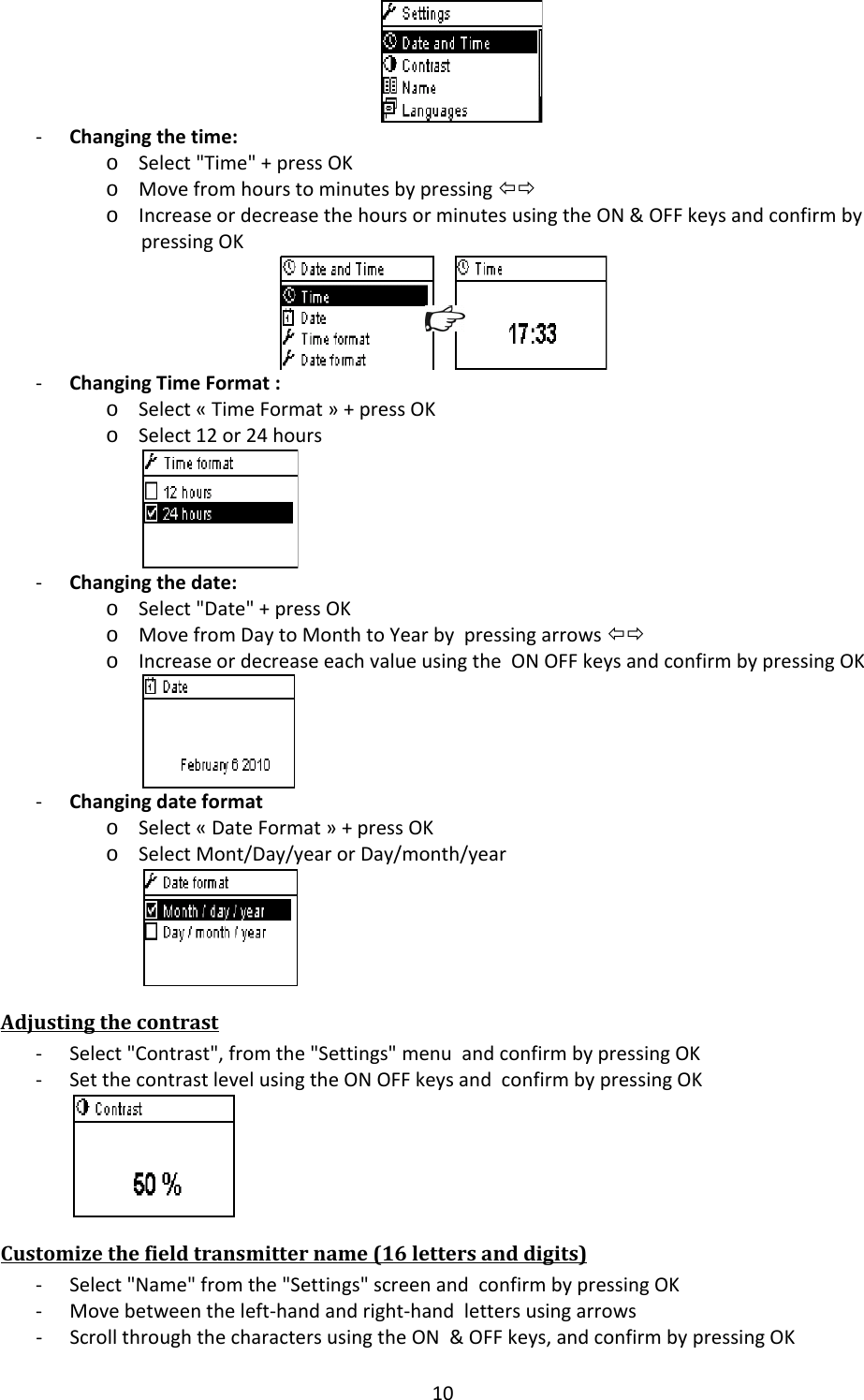 10‐ Changingthetime:o Select"Time"+pressOKo Movefromhourstominutesbypressing&Otilde;&Ouml;o IncreaseordecreasethehoursorminutesusingtheON&amp;OFFkeysandconfirmbypressingOK‐ ChangingTimeFormat:o Select&laquo;TimeFormat&raquo;+pressOKo Select12or24hours‐ Changingthedate:o Select"Date"+pressOKo MovefromDaytoMonthtoYearbypressingarrows&Otilde;&Ouml;o IncreaseordecreaseeachvalueusingtheONOFFkeysandconfirmbypressingOK‐ Changingdateformato Select&laquo;DateFormat&raquo;+pressOKo SelectMont/Day/yearorDay/month/yearAdjustingthecontrast‐ Select"Contrast",fromthe"Settings"menuandconfirmbypressingOK‐ SetthecontrastlevelusingtheONOFFkeysandconfirmbypressingOKCustomizethefieldtransmittername(16lettersanddigits)‐ Select"Name"fromthe"Settings"screenandconfirmbypressingOK‐ Movebetweentheleft‐handandright‐handlettersusingarrows‐ ScrollthroughthecharactersusingtheON&amp;OFFkeys,andconfirmbypressingOK