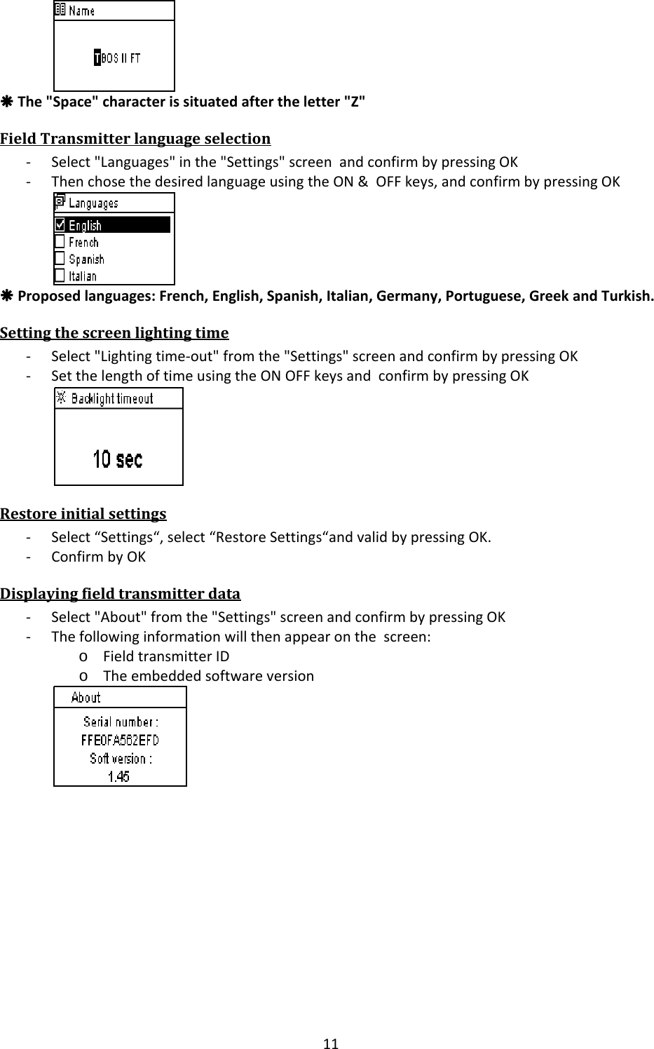 11&Aring;The"Space"characterissituatedaftertheletter"Z"FieldTransmitterlanguageselection‐ Select"Languages"inthe"Settings"screenandconfirmbypressingOK‐ ThenchosethedesiredlanguageusingtheON&amp;OFFkeys,andconfirmbypressingOK&Aring;Proposedlanguages:French,English,Spanish,Italian,Germany,Portuguese,GreekandTurkish.Settingthescreenlightingtime‐ Select"Lightingtime‐out"fromthe"Settings"screenandconfirmbypressingOK‐ SetthelengthoftimeusingtheONOFFkeysandconfirmbypressingOKRestoreinitialsettings‐ Select&ldquo;Settings&ldquo;,select&ldquo;RestoreSettings&ldquo;andvalidbypressingOK.‐ ConfirmbyOKDisplayingfieldtransmitterdata‐ Select"About"fromthe"Settings"screenandconfirmbypressingOK‐ Thefollowinginformationwillthenappearonthescreen:o FieldtransmitterIDo Theembeddedsoftwareversion