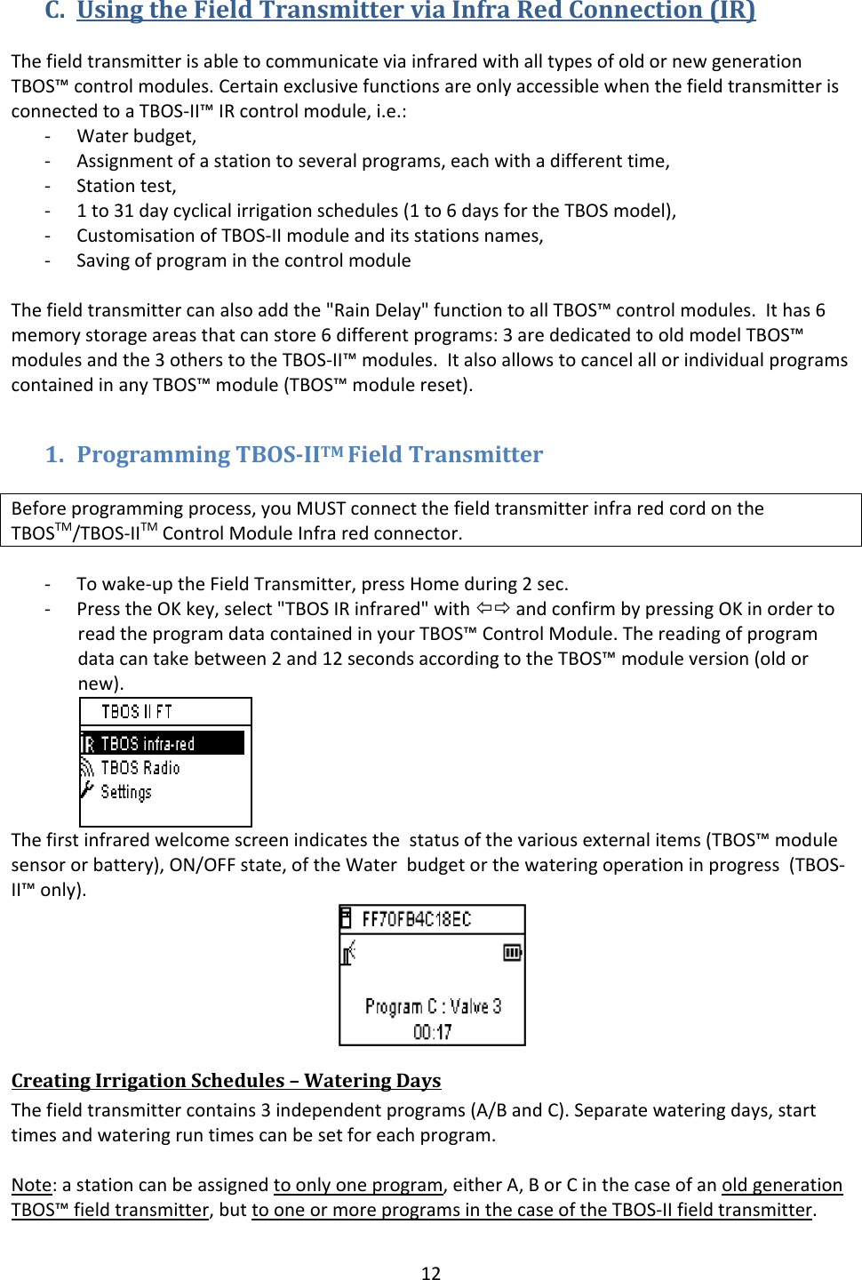 12C. UsingtheFieldTransmitterviaInfraRedConnection(IR)ThefieldtransmitterisabletocommunicateviainfraredwithalltypesofoldornewgenerationTBOS&trade;controlmodules.CertainexclusivefunctionsareonlyaccessiblewhenthefieldtransmitterisconnectedtoaTBOS‐II&trade;IRcontrolmodule,i.e.:‐ Waterbudget,‐ Assignmentofastationtoseveralprograms,eachwithadifferenttime,‐ Stationtest,‐ 1to31daycyclicalirrigationschedules(1to6daysfortheTBOSmodel),‐ CustomisationofTBOS‐IImoduleanditsstationsnames,‐ SavingofprograminthecontrolmoduleThefieldtransmittercanalsoaddthe"RainDelay"functiontoallTBOS&trade;controlmodules.Ithas6memorystorageareasthatcanstore6differentprograms:3arededicatedtooldmodelTBOS&trade;modulesandthe3otherstotheTBOS‐II&trade;modules.ItalsoallowstocancelallorindividualprogramscontainedinanyTBOS&trade;module(TBOS&trade;modulereset).1. ProgrammingTBOSIITMFieldTransmitterBeforeprogrammingprocess,youMUSTconnectthefieldtransmitterinfraredcordontheTBOSTM/TBOS‐IITMControlModuleInfraredconnector.‐ Towake‐uptheFieldTransmitter,pressHomeduring2sec.‐ PresstheOKkey,select"TBOSIRinfrared"with&Otilde;&Ouml;andconfirmbypressingOKinordertoreadtheprogramdatacontainedinyourTBOS&trade;ControlModule.Thereadingofprogramdatacantakebetween2and12secondsaccordingtotheTBOS&trade;moduleversion(oldornew).Thefirstinfraredwelcomescreenindicatesthestatusofthevariousexternalitems(TBOS&trade;modulesensororbattery),ON/OFFstate,oftheWaterbudgetorthewateringoperationinprogress(TBOS‐II&trade;only).CreatingIrrigationSchedules&ndash;WateringDaysThefieldtransmittercontains3independentprograms(A/BandC).Separatewateringdays,starttimesandwateringruntimescanbesetforeachprogram.Note:astationcanbeassignedtoonlyoneprogram,eitherA,BorCinthecaseofanoldgenerationTBOS&trade;fieldtransmitter,buttooneormoreprogramsinthecaseoftheTBOS‐IIfieldtransmitter.