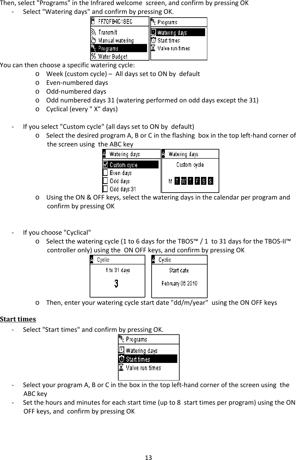 13Then,select"Programs"intheInfraredwelcomescreen,andconfirmbypressingOK‐ Select"Wateringdays"andconfirmbypressingOK.Youcanthenchooseaspecificwateringcycle:o Week(customcycle)&ndash;AlldayssettoONbydefaulto Even‐numbereddayso Odd‐numbereddayso Oddnumbereddays31(wateringperformedonodddaysexceptthe31)o Cyclical(every"X"days)‐ Ifyouselect"Customcycle"(alldayssettoONbydefault)o SelectthedesiredprogramA,BorCintheflashingboxinthetopleft‐handcornerofthescreenusingtheABCkeyo UsingtheON&amp;OFFkeys,selectthewateringdaysinthecalendarperprogramandconfirmbypressingOK‐ Ifyouchoose"Cyclical"o Selectthewateringcycle(1to6daysfortheTBOS&trade;/1to31daysfortheTBOS‐II&trade;controlleronly)usingtheONOFFkeys,andconfirmbypressingOKo Then,enteryourwateringcyclestartdate"dd/m/year"usingtheONOFFkeysStarttimes‐ Select"Starttimes"andconfirmbypressingOK.‐ SelectyourprogramA,BorCintheboxinthetopleft‐handcornerofthescreenusingtheABCkey‐ Setthehoursandminutesforeachstarttime(upto8starttimesperprogram)usingtheONOFFkeys,andconfirmbypressingOK