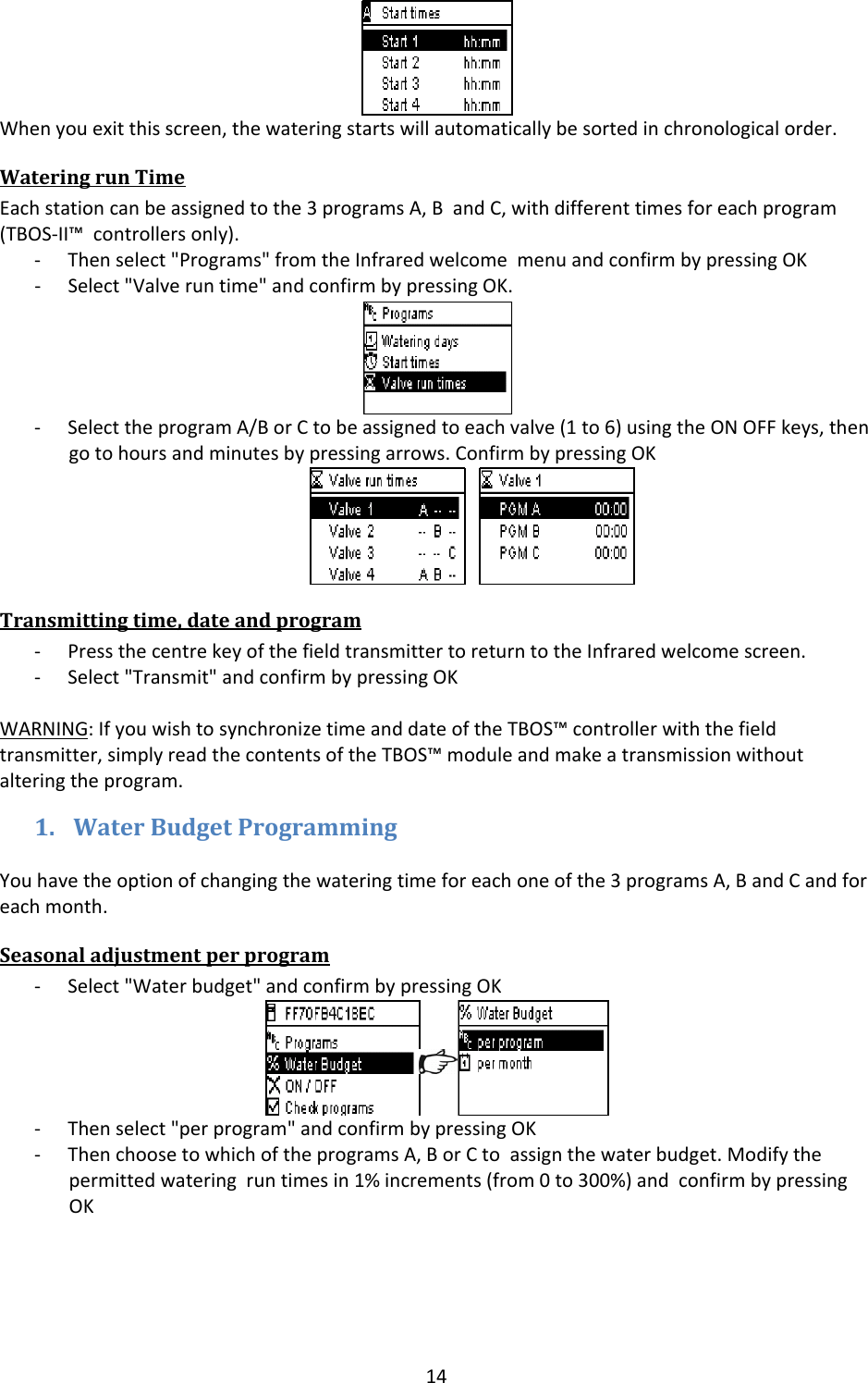 14Whenyouexitthisscreen,thewateringstartswillautomaticallybesortedinchronologicalorder.WateringrunTimeEachstationcanbeassignedtothe3programsA,BandC,withdifferenttimesforeachprogram(TBOS‐II&trade;controllersonly).‐ Thenselect"Programs"fromtheInfraredwelcomemenuandconfirmbypressingOK‐ Select"Valveruntime"andconfirmbypressingOK.‐ SelecttheprogramA/BorCtobeassignedtoeachvalve(1to6)usingtheONOFFkeys,thengotohoursandminutesbypressingarrows.ConfirmbypressingOKTransmittingtime,dateandprogram‐ PressthecentrekeyofthefieldtransmittertoreturntotheInfraredwelcomescreen.‐ Select"Transmit"andconfirmbypressingOKWARNING:IfyouwishtosynchronizetimeanddateoftheTBOS&trade;controllerwiththefieldtransmitter,simplyreadthecontentsoftheTBOS&trade;moduleandmakeatransmissionwithoutalteringtheprogram.1. WaterBudgetProgrammingYouhavetheoptionofchangingthewateringtimeforeachoneofthe3programsA,BandCandforeachmonth.Seasonaladjustmentperprogram‐ Select"Waterbudget"andconfirmbypressingOK‐ Thenselect"perprogram"andconfirmbypressingOK‐ ThenchoosetowhichoftheprogramsA,BorCtoassignthewaterbudget.Modifythepermittedwateringruntimesin1%increments(from0to300%)andconfirmbypressingOK