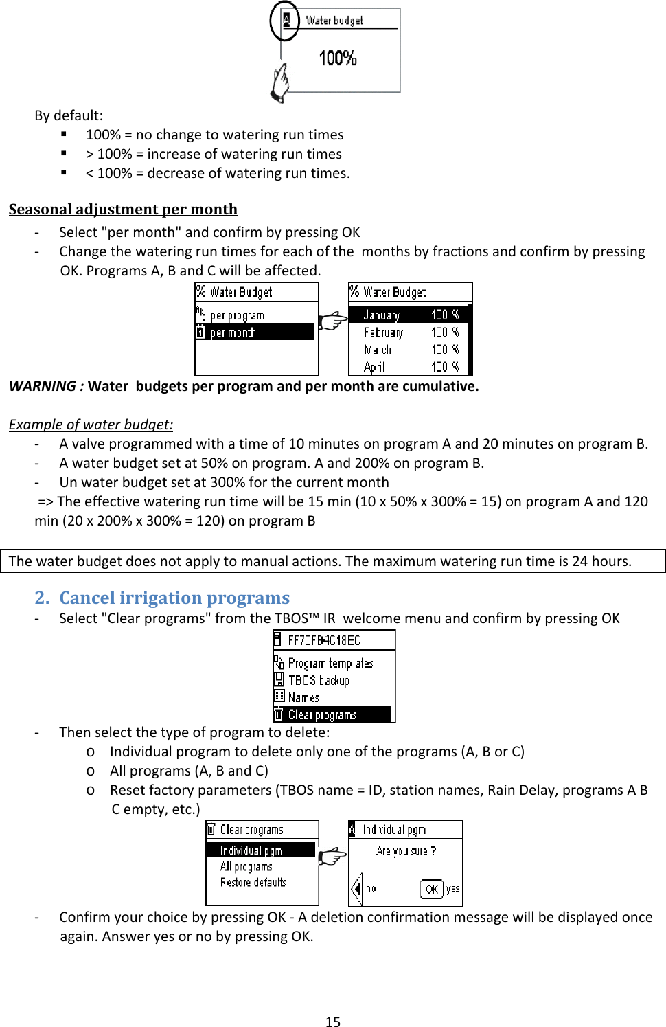 15Bydefault: 100%=nochangetowateringruntimes >100%=increaseofwateringruntimes <100%=decreaseofwateringruntimes.Seasonaladjustmentpermonth‐ Select"permonth"andconfirmbypressingOK‐ ChangethewateringruntimesforeachofthemonthsbyfractionsandconfirmbypressingOK.ProgramsA,BandCwillbeaffected.WARNING:Waterbudgetsperprogramandpermontharecumulative.Exampleofwaterbudget:‐ Avalveprogrammedwithatimeof10minutesonprogramAand20minutesonprogramB.‐ Awaterbudgetsetat50%onprogram.Aand200%onprogramB.‐ Unwaterbudgetsetat300%forthecurrentmonth=>Theeffectivewateringruntimewillbe15min(10x50%x300%=15)onprogramAand120min(20x200%x300%=120)onprogramBThewaterbudgetdoesnotapplytomanualactions.Themaximumwateringruntimeis24hours.2. Cancelirrigationprograms‐ Select"Clearprograms"fromtheTBOS&trade;IRwelcomemenuandconfirmbypressingOK‐ Thenselectthetypeofprogramtodelete:o Individualprogramtodeleteonlyoneoftheprograms(A,BorC)o Allprograms(A,BandC)o Resetfactoryparameters(TBOSname=ID,stationnames,RainDelay,programsABCempty,etc.)‐ ConfirmyourchoicebypressingOK‐Adeletionconfirmationmessagewillbedisplayedonceagain.AnsweryesornobypressingOK.