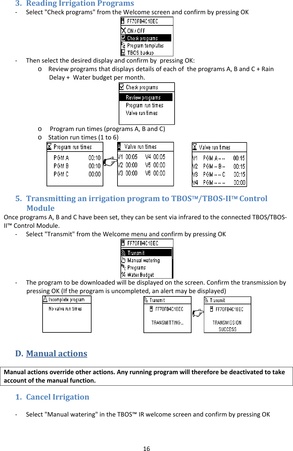 163. ReadingIrrigationPrograms‐ Select"Checkprograms"fromtheWelcomescreenandconfirmbypressingOK‐ ThenselectthedesireddisplayandconfirmbypressingOK:o ReviewprogramsthatdisplaysdetailsofeachoftheprogramsA,BandC+RainDelay+Waterbudgetpermonth.o Programruntimes(programsA,BandC)o Stationruntimes(1to6) 5. TransmittinganirrigationprogramtoTBOS&trade;/TBOSII&trade;ControlModuleOnceprogramsA,BandChavebeenset,theycanbesentviainfraredtotheconnectedTBOS/TBOS‐II&trade;ControlModule.‐ Select"Transmit"fromtheWelcomemenuandconfirmbypressingOK‐ Theprogramtobedownloadedwillbedisplayedonthescreen.ConfirmthetransmissionbypressingOK(Iftheprogramisuncompleted,analertmaybedisplayed) D. ManualactionsManualactionsoverrideotheractions.Anyrunningprogramwillthereforebedeactivatedtotakeaccountofthemanualfunction.1. CancelIrrigation‐ Select"Manualwatering"intheTBOS&trade;IRwelcomescreenandconfirmbypressingOK