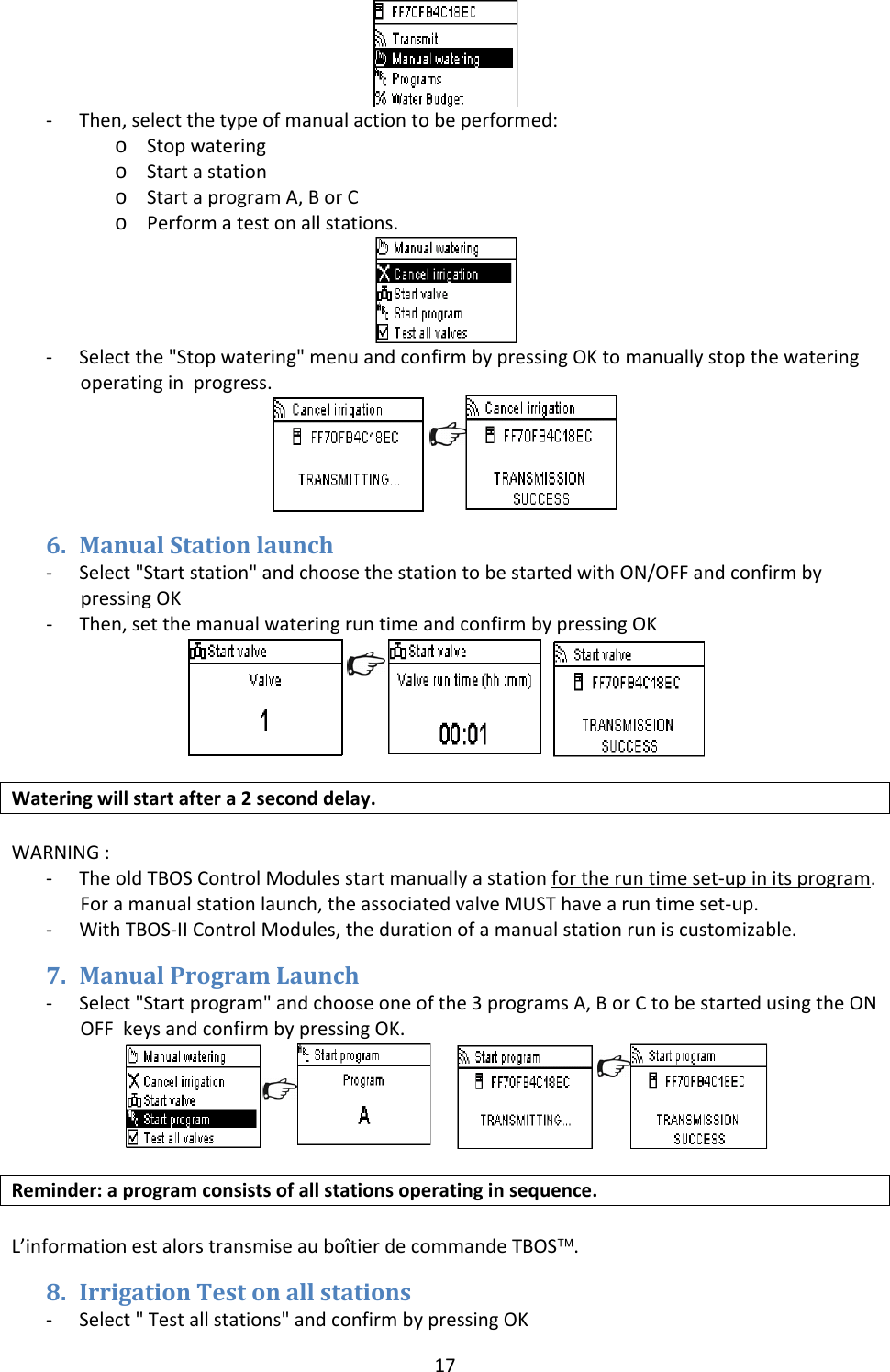 17‐ Then,selectthetypeofmanualactiontobeperformed:o Stopwateringo Startastationo StartaprogramA,BorCo Performatestonallstations.‐ Selectthe"Stopwatering"menuandconfirmbypressingOKtomanuallystopthewateringoperatinginprogress.6. ManualStationlaunch‐ Select"Startstation"andchoosethestationtobestartedwithON/OFFandconfirmbypressingOK‐ Then,setthemanualwateringruntimeandconfirmbypressingOK Wateringwillstartaftera2seconddelay.WARNING:‐ TheoldTBOSControlModulesstartmanuallyastationfortheruntimeset‐upinitsprogram.Foramanualstationlaunch,theassociatedvalveMUSThavearuntimeset‐up.‐ WithTBOS‐IIControlModules,thedurationofamanualstationruniscustomizable.7. ManualProgramLaunch‐ Select"Startprogram"andchooseoneofthe3programsA,BorCtobestartedusingtheONOFFkeysandconfirmbypressingOK. Reminder:aprogramconsistsofallstationsoperatinginsequence.L&rsquo;informationestalorstransmiseaubo&icirc;tierdecommandeTBOS&trade;.8. IrrigationTestonallstations‐ Select"Testallstations"andconfirmbypressingOK