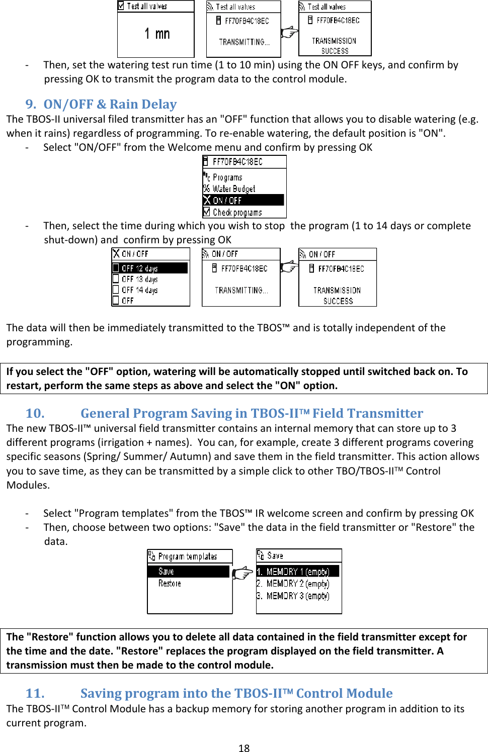 18 ‐ Then,setthewateringtestruntime(1to10min)usingtheONOFFkeys,andconfirmbypressingOKtotransmittheprogramdatatothecontrolmodule.9. ON/OFF&amp;RainDelayTheTBOS‐IIuniversalfiledtransmitterhasan"OFF"functionthatallowsyoutodisablewatering(e.g.whenitrains)regardlessofprogramming.Tore‐enablewatering,thedefaultpositionis"ON".‐ Select"ON/OFF"fromtheWelcomemenuandconfirmbypressingOK‐ Then,selectthetimeduringwhichyouwishtostoptheprogram(1to14daysorcompleteshut‐down)andconfirmbypressingOK ThedatawillthenbeimmediatelytransmittedtotheTBOS&trade;andistotallyindependentoftheprogramming.Ifyouselectthe"OFF"option,wateringwillbeautomaticallystoppeduntilswitchedbackon.Torestart,performthesamestepsasaboveandselectthe"ON"option.10. GeneralProgramSavinginTBOSII&trade;FieldTransmitterThenewTBOS‐II&trade;universalfieldtransmittercontainsaninternalmemorythatcanstoreupto3differentprograms(irrigation+names).Youcan,forexample,create3differentprogramscoveringspecificseasons(Spring/Summer/Autumn)andsavetheminthefieldtransmitter.Thisactionallowsyoutosavetime,astheycanbetransmittedbyasimpleclicktootherTBO/TBOS‐II&trade;ControlModules.‐ Select"Programtemplates"fromtheTBOS&trade;IRwelcomescreenandconfirmbypressingOK‐ Then,choosebetweentwooptions:"Save"thedatainthefieldtransmitteror"Restore"thedata.The"Restore"functionallowsyoutodeletealldatacontainedinthefieldtransmitterexceptforthetimeandthedate."Restore"replacestheprogramdisplayedonthefieldtransmitter.Atransmissionmustthenbemadetothecontrolmodule.11. SavingprogramintotheTBOSII&trade;ControlModuleTheTBOS‐II&trade;ControlModulehasabackupmemoryforstoringanotherprograminadditiontoitscurrentprogram.
