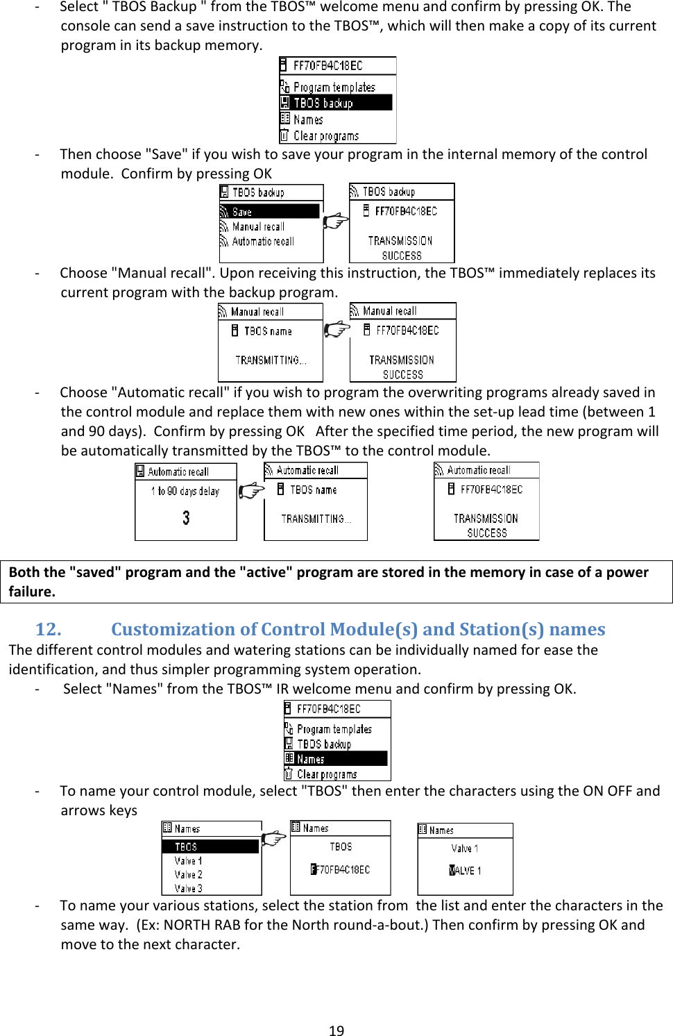 19‐ Select"TBOSBackup"fromtheTBOS&trade;welcomemenuandconfirmbypressingOK.TheconsolecansendasaveinstructiontotheTBOS&trade;,whichwillthenmakeacopyofitscurrentprograminitsbackupmemory.‐ Thenchoose"Save"ifyouwishtosaveyourprogramintheinternalmemoryofthecontrolmodule.ConfirmbypressingOK‐ Choose"Manualrecall".Uponreceivingthisinstruction,theTBOS&trade;immediatelyreplacesitscurrentprogramwiththebackupprogram.‐ Choose"Automaticrecall"ifyouwishtoprogramtheoverwritingprogramsalreadysavedinthecontrolmoduleandreplacethemwithnewoneswithintheset‐upleadtime(between1and90days).ConfirmbypressingOKAfterthespecifiedtimeperiod,thenewprogramwillbeautomaticallytransmittedbytheTBOS&trade;tothecontrolmodule. Boththe"saved"programandthe"active"programarestoredinthememoryincaseofapowerfailure.12. CustomizationofControlModule(s)andStation(s)namesThedifferentcontrolmodulesandwateringstationscanbeindividuallynamedforeasetheidentification,andthussimplerprogrammingsystemoperation.‐ Select"Names"fromtheTBOS&trade;IRwelcomemenuandconfirmbypressingOK.‐ Tonameyourcontrolmodule,select"TBOS"thenenterthecharactersusingtheONOFFandarrowskeys ‐ Tonameyourvariousstations,selectthestationfromthelistandenterthecharactersinthesameway.(Ex:NORTHRABfortheNorthround‐a‐bout.)ThenconfirmbypressingOKandmovetothenextcharacter.