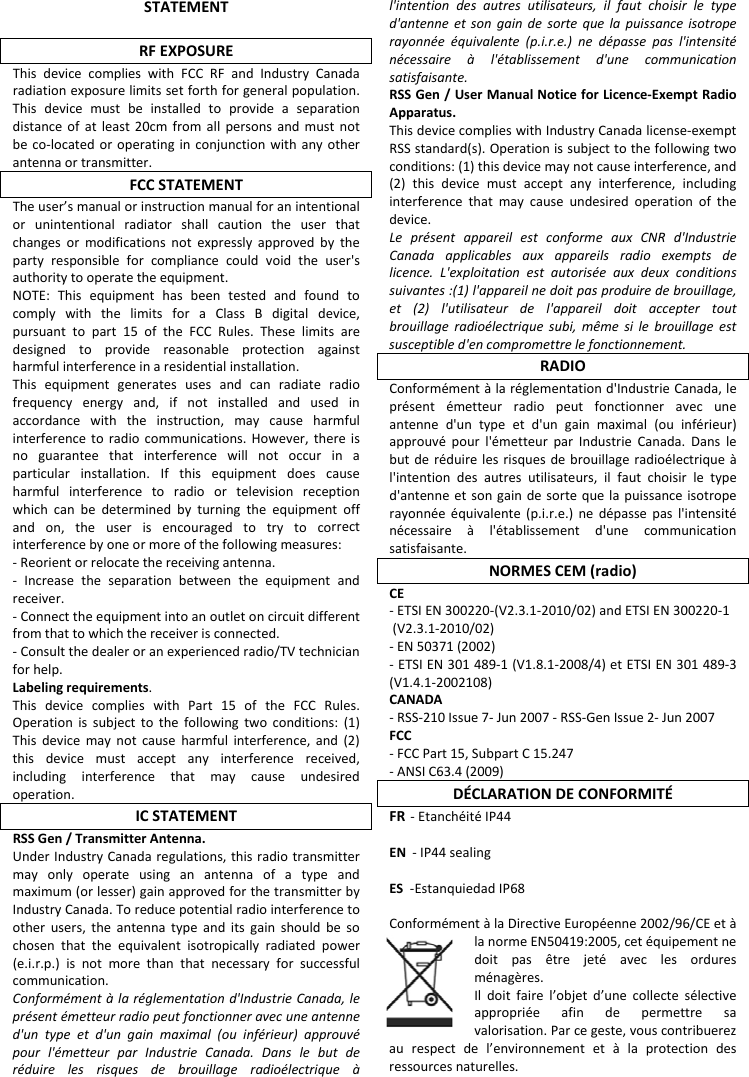 STATEMENTRFEXPOSUREThisdevicecomplieswithFCCRFandIndustryCanadaradiationexposurelimitssetforthforgeneralpopulation.Thisdevicemustbeinstalledtoprovideaseparationdistanceofatleast20cmfromallpersonsandmustnotbeco‐locatedoroperatinginconjunctionwithanyotherantennaortransmitter.FCCSTATEMENTTheuser&rsquo;smanualorinstructionmanualforanintentionalorunintentionalradiatorshallcautiontheuserthatchangesormodificationsnotexpresslyapprovedbythepartyresponsibleforcompliancecouldvoidtheuser'sauthoritytooperatetheequipment.NOTE:ThisequipmenthasbeentestedandfoundtocomplywiththelimitsforaClassBdigitaldevice,pursuanttopart15oftheFCCRules.Theselimitsaredesignedtoprovidereasonableprotectionagainstharmfulinterferenceinaresidentialinstallation.Thisequipmentgeneratesusesandcanradiateradiofrequencyenergyand,ifnotinstalledandusedinaccordancewiththeinstruction,maycauseharmfulinterferencetoradiocommunications.However,thereisnoguaranteethatinterferencewillnotoccurinaparticularinstallation.Ifthisequipmentdoescauseharmfulinterferencetoradioortelevisionreceptionwhichcanbedeterminedbyturningtheequipmentoffandon,theuserisencouragedtotrytocorrectinterferencebyoneormoreofthefollowingmeasures:‐Reorientorrelocatethereceivingantenna.‐ Increasetheseparationbetweentheequipmentandreceiver.‐Connecttheequipmentintoanoutletoncircuitdifferentfromthattowhichthereceiverisconnected.‐Consultthedealeroranexperiencedradio/TVtechnicianforhelp.Labelingrequirements.ThisdevicecomplieswithPart15oftheFCCRules.Operationissubjecttothefollowingtwoconditions:(1)Thisdevicemaynotcauseharmfulinterference,and(2)thisdevicemustacceptanyinterferencereceived,includinginterferencethatmaycauseundesiredoperation.ICSTATEMENTRSSGen/TransmitterAntenna.UnderIndustryCanadaregulations,thisradiotransmittermayonlyoperateusinganantennaofatypeandmaximum(orlesser)gainapprovedforthetransmitterbyIndustryCanada.Toreducepotentialradiointerferencetootherusers,theantennatypeanditsgainshouldbesochosenthattheequivalentisotropicallyradiatedpower(e.i.r.p.)isnotmorethanthatnecessaryforsuccessfulcommunication.Conform&eacute;ment&agrave;lar&eacute;glementationd'IndustrieCanada,lepr&eacute;sent&eacute;metteurradiopeutfonctionneravecuneantenned'untypeetd'ungainmaximal(ouinf&eacute;rieur)approuv&eacute;pourl'&eacute;metteurparIndustrieCanada.Danslebutder&eacute;duirelesrisquesdebrouillageradio&eacute;lectrique&agrave;l'intentiondesautresutilisateurs,ilfautchoisirletyped'antenneetsongaindesortequelapuissanceisotroperayonn&eacute;e&eacute;quivalente(p.i.r.e.)ned&eacute;passepasl'intensit&eacute;n&eacute;cessaire&agrave;l'&eacute;tablissementd'unecommunicationsatisfaisante.RSSGen/UserManualNoticeforLicence‐ExemptRadioApparatus.ThisdevicecomplieswithIndustryCanadalicense‐exemptRSSstandard(s).Operationissubjecttothefollowingtwoconditions:(1)thisdevicemaynotcauseinterference,and(2)thisdevicemustacceptanyinterference,includinginterferencethatmaycauseundesiredoperationofthedevice.Lepr&eacute;sentappareilestconformeauxCNRd'IndustrieCanadaapplicablesauxappareilsradioexemptsdelicence.L'exploitationestautoris&eacute;eauxdeuxconditionssuivantes:(1)l'appareilnedoitpasproduiredebrouillage,et(2)l'utilisateurdel'appareildoitacceptertoutbrouillageradio&eacute;lectriquesubi,m&ecirc;mesilebrouillageestsusceptibled'encompromettrelefonctionnement.RADIOConform&eacute;ment&agrave;lar&eacute;glementationd'IndustrieCanada,lepr&eacute;sent&eacute;metteurradiopeutfonctionneravecuneantenned'untypeetd'ungainmaximal(ouinf&eacute;rieur)approuv&eacute;pourl'&eacute;metteurparIndustrieCanada.Danslebutder&eacute;duirelesrisquesdebrouillageradio&eacute;lectrique&agrave;l'intentiondesautresutilisateurs,ilfautchoisirletyped'antenneetsongaindesortequelapuissanceisotroperayonn&eacute;e&eacute;quivalente(p.i.r.e.)ned&eacute;passepasl'intensit&eacute;n&eacute;cessaire&agrave;l'&eacute;tablissementd'unecommunicationsatisfaisante.NORMESCEM(radio)CE‐ETSI EN 300220-(V2.3.1-2010/02) and ETSI EN 300220-1 (V2.3.1-2010/02)-EN50371(2002)‐ETSIEN301489‐1(V1.8.1‐2008/4)etETSIEN301489‐3(V1.4.1‐2002108)CANADA‐RSS‐210Issue7‐Jun2007‐RSS‐GenIssue2‐Jun2007FCC‐FCCPart15,SubpartC15.247‐ANSIC63.4(2009)D&Eacute;CLARATIONDECONFORMIT&Eacute;FR‐ Etanch&eacute;it&eacute; IP44EN‐ IP44 sealingES‐Estanquiedad IP68Conform&eacute;ment&agrave;laDirectiveEurop&eacute;enne2002/96/CEet&agrave;lanormeEN50419:2005,cet&eacute;quipementnedoitpas&ecirc;trejet&eacute;aveclesorduresm&eacute;nag&egrave;res.Ildoitfairel&rsquo;objetd&rsquo;unecollectes&eacute;lectiveappropri&eacute;eafindepermettresavalorisation.Parcegeste,vouscontribuerezaurespectdel&rsquo;environnementet&agrave;laprotectiondesressourcesnaturelles.