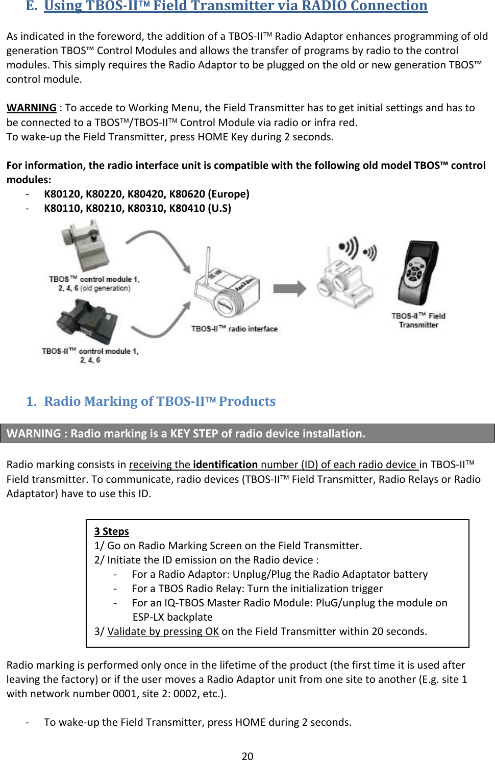 20E. UsingTBOSII&trade;FieldTransmitterviaRADIOConnectionAsindicatedintheforeword,theadditionofaTBOS‐II&trade;RadioAdaptorenhancesprogrammingofoldgenerationTBOS&trade;ControlModulesandallowsthetransferofprogramsbyradiotothecontrolmodules.ThissimplyrequirestheRadioAdaptortobepluggedontheoldornewgenerationTBOS&trade;controlmodule.WARNING:ToaccedetoWorkingMenu,theFieldTransmitterhastogetinitialsettingsandhastobeconnectedtoaTBOS&trade;/TBOS‐II&trade;ControlModuleviaradioorinfrared.Towake‐uptheFieldTransmitter,pressHOMEKeyduring2seconds.Forinformation,theradiointerfaceunitiscompatiblewiththefollowingoldmodelTBOS&trade;controlmodules:‐ K80120,K80220,K80420,K80620(Europe)‐ K80110,K80210,K80310,K80410(U.S)1. RadioMarkingofTBOSII&trade;ProductsWARNING:RadiomarkingisaKEYSTEPofradiodeviceinstallation.Radiomarkingconsistsinreceivingtheidentificationnumber(ID)ofeachradiodeviceinTBOS‐II&trade;Fieldtransmitter.Tocommunicate,radiodevices(TBOS‐II&trade;FieldTransmitter,RadioRelaysorRadioAdaptator)havetousethisID.Radiomarkingisperformedonlyonceinthelifetimeoftheproduct(thefirsttimeitisusedafterleavingthefactory)oriftheusermovesaRadioAdaptorunitfromonesitetoanother(E.g.site1withnetworknumber0001,site2:0002,etc.).‐ Towake‐uptheFieldTransmitter,pressHOMEduring2seconds.3Steps1/GoonRadioMarkingScreenontheFieldTransmitter.2/InitiatetheIDemissionontheRadiodevice:‐ ForaRadioAdaptor:Unplug/PlugtheRadioAdaptatorbattery‐ ForaTBOSRadioRelay:Turntheinitializationtrigger‐ ForanIQ‐TBOSMasterRadioModule:PluG/unplugthemoduleonESP‐LXbackplate3/ValidatebypressingOKontheFieldTransmitterwithin20seconds.