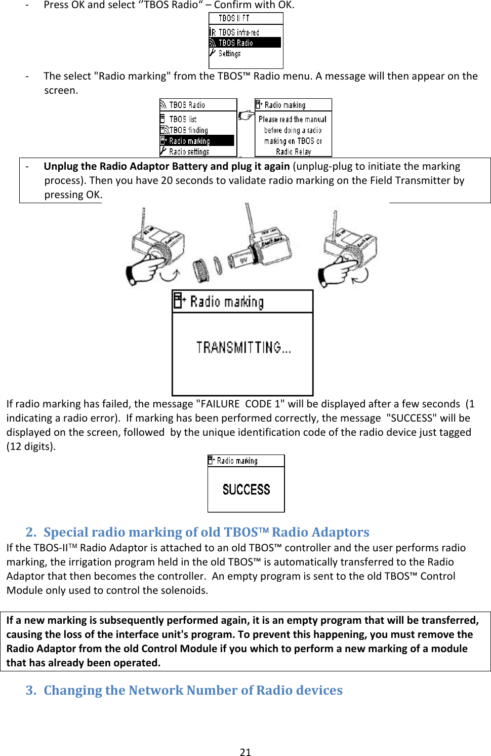 21‐ PressOKandselect&lsquo;&rsquo;TBOSRadio&ldquo;&ndash;ConfirmwithOK.‐ Theselect"Radiomarking"fromtheTBOS&trade;Radiomenu.Amessagewillthenappearonthescreen.‐ UnplugtheRadioAdaptorBatteryandplugitagain(unplug‐plugtoinitiatethemarkingprocess).Thenyouhave20secondstovalidateradiomarkingontheFieldTransmitterbypressingOK.Ifradiomarkinghasfailed,themessage"FAILURECODE1"willbedisplayedafterafewseconds(1indicatingaradioerror).Ifmarkinghasbeenperformedcorrectly,themessage"SUCCESS"willbedisplayedonthescreen,followedbytheuniqueidentificationcodeoftheradiodevicejusttagged(12digits).2. SpecialradiomarkingofoldTBOS&trade;RadioAdaptorsIftheTBOS‐II&trade;RadioAdaptorisattachedtoanoldTBOS&trade;controllerandtheuserperformsradiomarking,theirrigationprogramheldintheoldTBOS&trade;isautomaticallytransferredtotheRadioAdaptorthatthenbecomesthecontroller.AnemptyprogramissenttotheoldTBOS&trade;ControlModuleonlyusedtocontrolthesolenoids.Ifanewmarkingissubsequentlyperformedagain,itisanemptyprogramthatwillbetransferred,causingthelossoftheinterfaceunit'sprogram.Topreventthishappening,youmustremovetheRadioAdaptorfromtheoldControlModuleifyouwhichtoperformanewmarkingofamodulethathasalreadybeenoperated.3. ChangingtheNetworkNumberofRadiodevices