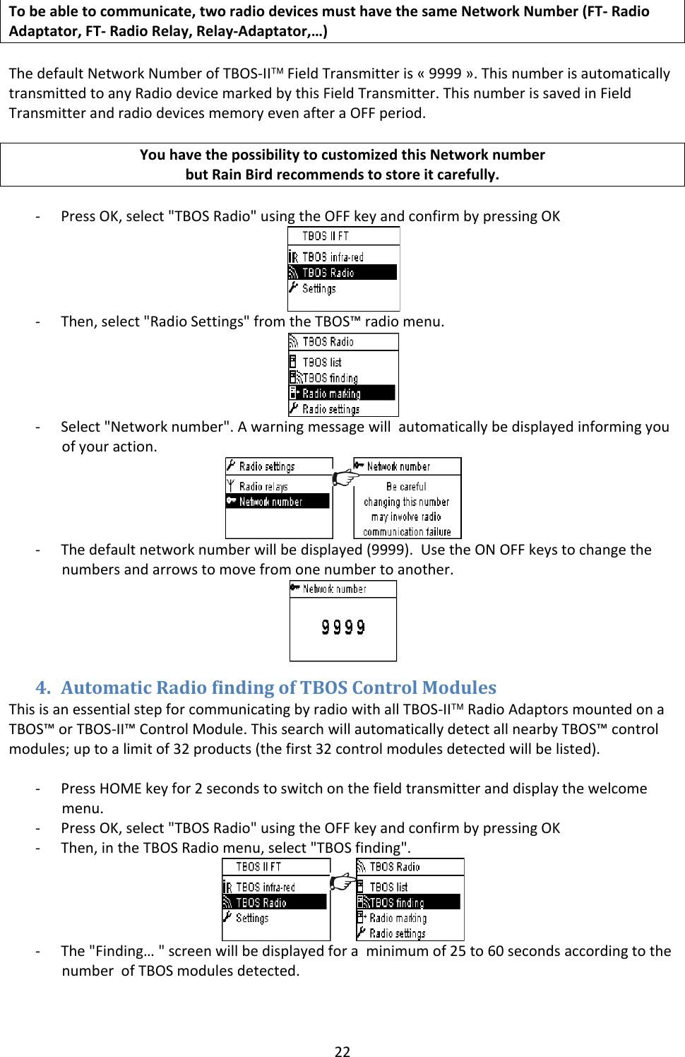 22Tobeabletocommunicate,tworadiodevicesmusthavethesameNetworkNumber(FT‐RadioAdaptator,FT‐RadioRelay,Relay‐Adaptator,&hellip;)ThedefaultNetworkNumberofTBOS‐II&trade;FieldTransmitteris&laquo;9999&raquo;.ThisnumberisautomaticallytransmittedtoanyRadiodevicemarkedbythisFieldTransmitter.ThisnumberissavedinFieldTransmitterandradiodevicesmemoryevenafteraOFFperiod.YouhavethepossibilitytocustomizedthisNetworknumberbutRainBirdrecommendstostoreitcarefully.‐ PressOK,select"TBOSRadio"usingtheOFFkeyandconfirmbypressingOK‐ Then,select"RadioSettings"fromtheTBOS&trade;radiomenu.‐ Select"Networknumber".Awarningmessagewillautomaticallybedisplayedinformingyouofyouraction.‐ Thedefaultnetworknumberwillbedisplayed(9999).UsetheONOFFkeystochangethenumbersandarrowstomovefromonenumbertoanother.4. AutomaticRadiofindingofTBOSControlModulesThisisanessentialstepforcommunicatingbyradiowithallTBOS‐II&trade;RadioAdaptorsmountedonaTBOS&trade;orTBOS‐II&trade;ControlModule.ThissearchwillautomaticallydetectallnearbyTBOS&trade;controlmodules;uptoalimitof32products(thefirst32controlmodulesdetectedwillbelisted).‐ PressHOMEkeyfor2secondstoswitchonthefieldtransmitteranddisplaythewelcomemenu.‐ PressOK,select"TBOSRadio"usingtheOFFkeyandconfirmbypressingOK‐ Then,intheTBOSRadiomenu,select"TBOSfinding".‐ The"Finding&hellip;"screenwillbedisplayedforaminimumof25to60secondsaccordingtothenumberofTBOSmodulesdetected.