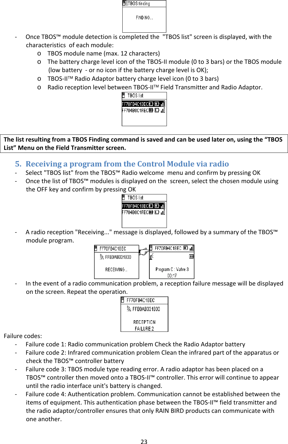 23‐ OnceTBOS&trade;moduledetectioniscompletedthe"TBOSlist"screenisdisplayed,withthecharacteristicsofeachmodule:o TBOSmodulename(max.12characters)o ThebatterychargeleveliconoftheTBOS‐IImodule(0to3bars)ortheTBOSmodule(lowbattery‐ornoiconifthebatterychargelevelisOK);o TBOS‐II&trade;RadioAdaptorbatterychargelevelicon(0to3bars)o RadioreceptionlevelbetweenTBOS‐II&trade;FieldTransmitterandRadioAdaptor.ThelistresultingfromaTBOSFindingcommandissavedandcanbeusedlateron,usingthe&ldquo;TBOSList&rdquo;MenuontheFieldTransmitterscreen.5. ReceivingaprogramfromtheControlModuleviaradio‐ Select"TBOSlist"fromtheTBOS&trade;RadiowelcomemenuandconfirmbypressingOK‐ OncethelistofTBOS&trade;modulesisdisplayedonthescreen,selectthechosenmoduleusingtheOFFkeyandconfirmbypressingOK‐ Aradioreception"Receiving..."messageisdisplayed,followedbyasummaryoftheTBOS&trade;moduleprogram.‐ Intheeventofaradiocommunicationproblem,areceptionfailuremessagewillbedisplayedonthescreen.Repeattheoperation.Failurecodes:‐ Failurecode1:RadiocommunicationproblemChecktheRadioAdaptorbattery‐ Failurecode2:InfraredcommunicationproblemCleantheinfraredpartoftheapparatusorchecktheTBOS&trade;controllerbattery‐ Failurecode3:TBOSmoduletypereadingerror.AradioadaptorhasbeenplacedonaTBOS&trade;controllerthenmovedontoaTBOS‐II&trade;controller.Thiserrorwillcontinuetoappearuntiltheradiointerfaceunit'sbatteryischanged.‐ Failurecode4:Authenticationproblem.Communicationcannotbeestablishedbetweentheitemsofequipment.ThisauthenticationphasebetweentheTBOS‐II&trade;fieldtransmitterandtheradioadaptor/controllerensuresthatonlyRAINBIRDproductscancommunicatewithoneanother.