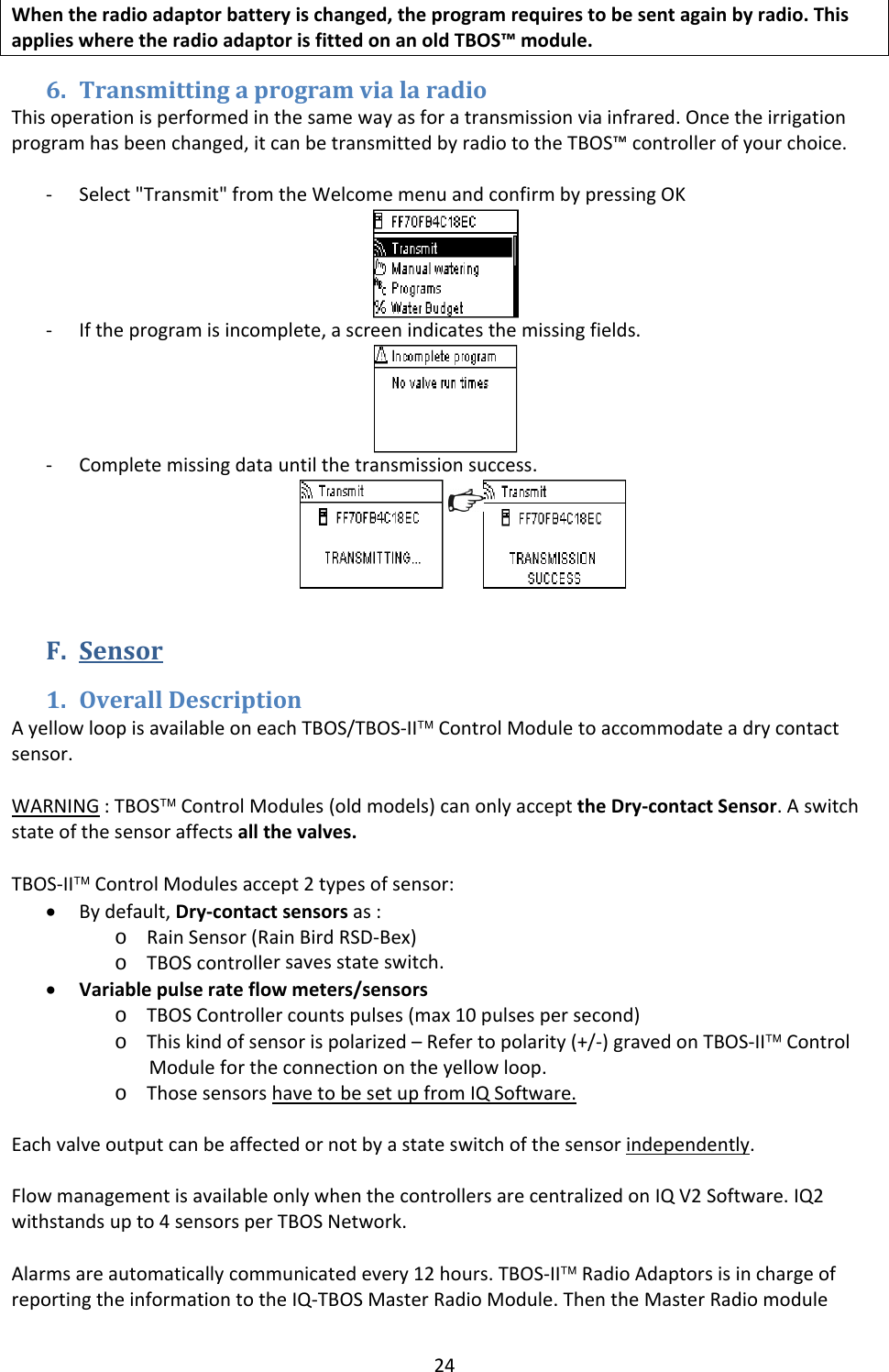 24Whentheradioadaptorbatteryischanged,theprogramrequirestobesentagainbyradio.ThisapplieswheretheradioadaptorisfittedonanoldTBOS&trade;module.6. TransmittingaprogramvialaradioThisoperationisperformedinthesamewayasforatransmissionviainfrared.Oncetheirrigationprogramhasbeenchanged,itcanbetransmittedbyradiototheTBOS&trade;controllerofyourchoice.‐ Select"Transmit"fromtheWelcomemenuandconfirmbypressingOK‐ Iftheprogramisincomplete,ascreenindicatesthemissingfields.‐ Completemissingdatauntilthetransmissionsuccess.F. Sensor1. OverallDescriptionAyellowloopisavailableoneachTBOS/TBOS‐II&trade;ControlModuletoaccommodateadrycontactsensor.WARNING:TBOS&trade;ControlModules(oldmodels)canonlyaccepttheDry‐contactSensor.Aswitchstateofthesensoraffectsallthevalves.TBOS‐II&trade;ControlModulesaccept2typesofsensor:&bull; Bydefault,Dry‐contactsensorsas:o RainSensor(RainBirdRSD‐Bex)o TBOScontrollersavesstateswitch. &bull; Variablepulserateflowmeters/sensorso TBOSControllercountspulses(max10pulsespersecond)o Thiskindofsensorispolarized&ndash;Refertopolarity(+/‐)gravedonTBOS‐II&trade;ControlModulefortheconnectionontheyellowloop.o ThosesensorshavetobesetupfromIQSoftware.Eachvalveoutputcanbeaffectedornotbyastateswitchofthesensorindependently.FlowmanagementisavailableonlywhenthecontrollersarecentralizedonIQV2Software.IQ2withstandsupto4sensorsperTBOSNetwork.Alarmsareautomaticallycommunicatedevery12hours.TBOS‐II&trade;RadioAdaptorsisinchargeofreportingtheinformationtotheIQ‐TBOSMasterRadioModule.ThentheMasterRadiomodule