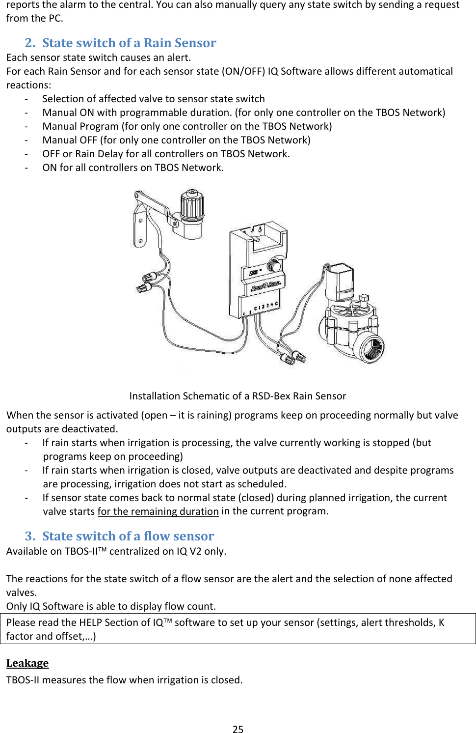 25reportsthealarmtothecentral.YoucanalsomanuallyqueryanystateswitchbysendingarequestfromthePC.2. StateswitchofaRainSensorEachsensorstateswitchcausesanalert.ForeachRainSensorandforeachsensorstate(ON/OFF)IQSoftwareallowsdifferentautomaticalreactions:‐ Selectionofaffectedvalvetosensorstateswitch‐ ManualONwithprogrammableduration.(foronlyonecontrollerontheTBOSNetwork)‐ ManualProgram(foronlyonecontrollerontheTBOSNetwork)‐ ManualOFF(foronlyonecontrollerontheTBOSNetwork)‐ OFForRainDelayforallcontrollersonTBOSNetwork.‐ ONforallcontrollersonTBOSNetwork.Whenthesensorisactivated(open&ndash;itisraining)programskeeponproceedingnormallybutvalveoutputsaredeactivated.‐ Ifrainstartswhenirrigationisprocessing,thevalvecurrentlyworkingisstopped(butprogramskeeponproceeding)‐ Ifrainstartswhenirrigationisclosed,valveoutputsaredeactivatedanddespiteprogramsareprocessing,irrigationdoesnotstartasscheduled.‐ Ifsensorstatecomesbacktonormalstate(closed)duringplannedirrigation,thecurrentvalvestartsfortheremainingdurationinthecurrentprogram.3. StateswitchofaflowsensorAvailableonTBOS‐II&trade;centralizedonIQV2only.Thereactionsforthestateswitchofaflowsensorarethealertandtheselectionofnoneaffectedvalves.OnlyIQSoftwareisabletodisplayflowcount.PleasereadtheHELPSectionofIQ&trade;softwaretosetupyoursensor(settings,alertthresholds,Kfactorandoffset,&hellip;)LeakageTBOS‐IImeasurestheflowwhenirrigationisclosed.InstallationSchematicofaRSD‐BexRainSensor