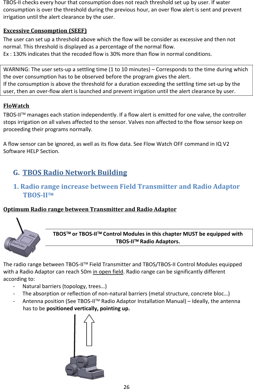 26TBOS‐IIcheckseveryhourthatconsumptiondoesnotreachthresholdsetupbyuser.Ifwaterconsumptionisoverthethresholdduringtheprevioushour,anoverflowalertissentandpreventirrigationuntilthealertclearancebytheuser.ExcessiveConsomption(SEEF)Theusercansetupathresholdabovewhichtheflowwillbeconsiderasexcessiveandthennotnormal.Thisthresholdisdisplayedasapercentageofthenormalflow.Ex:130%indicatesthattherecodedflowis30%morethanflowinnormalconditions.WARNING:Theusersets‐upasettlingtime(1to10minutes)&ndash;Correspondstothetimeduringwhichtheoverconsumptionhastobeobservedbeforetheprogramgivesthealert.Iftheconsumptionisabovethethresholdforadurationexceedingthesettlingtimeset‐upbytheuser,thenanover‐flowalertislaunchedandpreventirrigationuntilthealertclearancebyuser.FloWatchTBOS‐II&trade;manageseachstationindependently.Ifaflowalertisemittedforonevalve,thecontrollerstopsirrigationonallvalvesaffectedtothesensor.Valvesnonaffectedtotheflowsensorkeeponproceedingtheirprogramsnormally.Aflowsensorcanbeignored,aswellasitsflowdata.SeeFlowWatchOFFcommandinIQV2SoftwareHELPSection.G. TBOSRadioNetworkBuilding1.RadiorangeincreasebetweenFieldTransmitterandRadioAdaptorTBOSII&trade;OptimumRadiorangebetweenTransmitterandRadioAdaptorTBOS&trade;orTBOS‐II&trade;ControlModulesinthischapterMUSTbeequippedwithTBOS‐II&trade;RadioAdaptors.TheradiorangebetweenTBOS‐II&trade;FieldTransmitterandTBOS/TBOS‐IIControlModulesequippedwithaRadioAdaptorcanreach50minopenfield.Radiorangecanbesignificantlydifferentaccordingto:‐ Naturalbarriers(topology,trees&hellip;)‐ Theabsorptionorreflectionofnon‐naturalbarriers(metalstructure,concretebloc&hellip;)‐ Antennaposition(SeeTBOS‐II&trade;RadioAdaptorInstallationManual)&ndash;Ideally,theantennahastobepositionedvertically,pointingup.