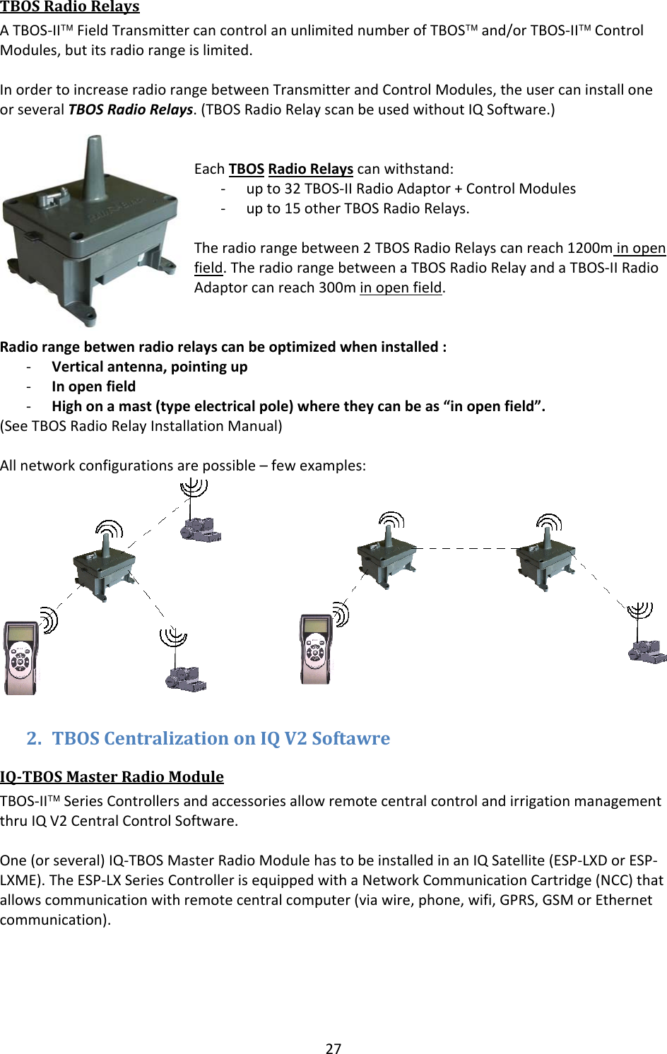 27TBOSRadioRelaysATBOS‐II&trade;FieldTransmittercancontrolanunlimitednumberofTBOS&trade;and/orTBOS‐II&trade;ControlModules,butitsradiorangeislimited.InordertoincreaseradiorangebetweenTransmitterandControlModules,theusercaninstalloneorseveralTBOSRadioRelays.(TBOSRadioRelayscanbeusedwithoutIQSoftware.)EachTBOSRadioRelayscanwithstand:‐ upto32TBOS‐IIRadioAdaptor+ControlModules‐ upto15otherTBOSRadioRelays.Theradiorangebetween2TBOSRadioRelayscanreach1200minopenfield.TheradiorangebetweenaTBOSRadioRelayandaTBOS‐IIRadioAdaptorcanreach300minopenfield.Radiorangebetwenradiorelayscanbeoptimizedwheninstalled:‐ Verticalantenna,pointingup‐ Inopenfield‐ Highonamast(typeelectricalpole)wheretheycanbeas&ldquo;inopenfield&rdquo;.(SeeTBOSRadioRelayInstallationManual)Allnetworkconfigurationsarepossible&ndash;fewexamples:2. TBOSCentralizationonIQV2SoftawreIQTBOSMasterRadioModuleTBOS‐II&trade;SeriesControllersandaccessoriesallowremotecentralcontrolandirrigationmanagementthruIQV2CentralControlSoftware.One(orseveral)IQ‐TBOSMasterRadioModulehastobeinstalledinanIQSatellite(ESP‐LXDorESP‐LXME).TheESP‐LXSeriesControllerisequippedwithaNetworkCommunicationCartridge(NCC)thatallowscommunicationwithremotecentralcomputer(viawire,phone,wifi,GPRS,GSMorEthernetcommunication).