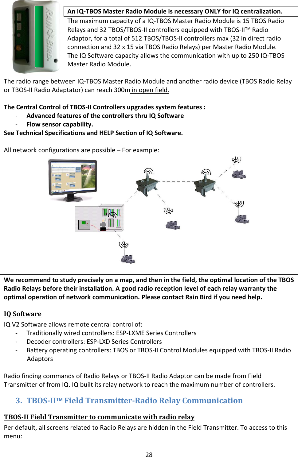 28AnIQ‐TBOSMasterRadioModuleisnecessaryONLYforIQcentralization.ThemaximumcapacityofaIQ‐TBOSMasterRadioModuleis15TBOSRadioRelaysand32TBOS/TBOS‐IIcontrollersequippedwithTBOS‐II&trade;RadioAdaptor,foratotalof512TBOS/TBOS‐IIcontrollersmax(32indirectradioconnectionand32x15viaTBOSRadioRelays)perMasterRadioModule.TheIQSoftwarecapacityallowsthecommunicationwithupto250IQ‐TBOSMasterRadioModule.TheradiorangebetweenIQ‐TBOSMasterRadioModuleandanotherradiodevice(TBOSRadioRelayorTBOS‐IIRadioAdaptator)canreach300minopenfield.TheCentralControlofTBOS‐IIControllersupgradessystemfeatures:‐ AdvancedfeaturesofthecontrollersthruIQSoftware‐ Flowsensorcapability.SeeTechnicalSpecificationsandHELPSectionofIQSoftware.Allnetworkconfigurationsarepossible&ndash;Forexample:Werecommendtostudypreciselyonamap,andtheninthefield,theoptimallocationoftheTBOSRadioRelaysbeforetheirinstallation.Agoodradioreceptionlevelofeachrelaywarrantytheoptimaloperationofnetworkcommunication.PleasecontactRainBirdifyouneedhelp.IQSoftwareIQV2Softwareallowsremotecentralcontrolof:‐ Traditionallywiredcontrollers:ESP‐LXMESeriesControllers‐ Decodercontrollers:ESP‐LXDSeriesControllers‐ Batteryoperatingcontrollers:TBOSorTBOS‐IIControlModulesequippedwithTBOS‐IIRadioAdaptorsRadiofindingcommandsofRadioRelaysorTBOS‐IIRadioAdaptorcanbemadefromFieldTransmitteroffromIQ.IQbuiltitsrelaynetworktoreachthemaximumnumberofcontrollers.3. TBOSII&trade;FieldTransmitterRadioRelayCommunicationTBOSIIFieldTransmittertocommunicatewithradiorelayPerdefault,allscreensrelatedtoRadioRelaysarehiddenintheFieldTransmitter.Toaccesstothismenu: