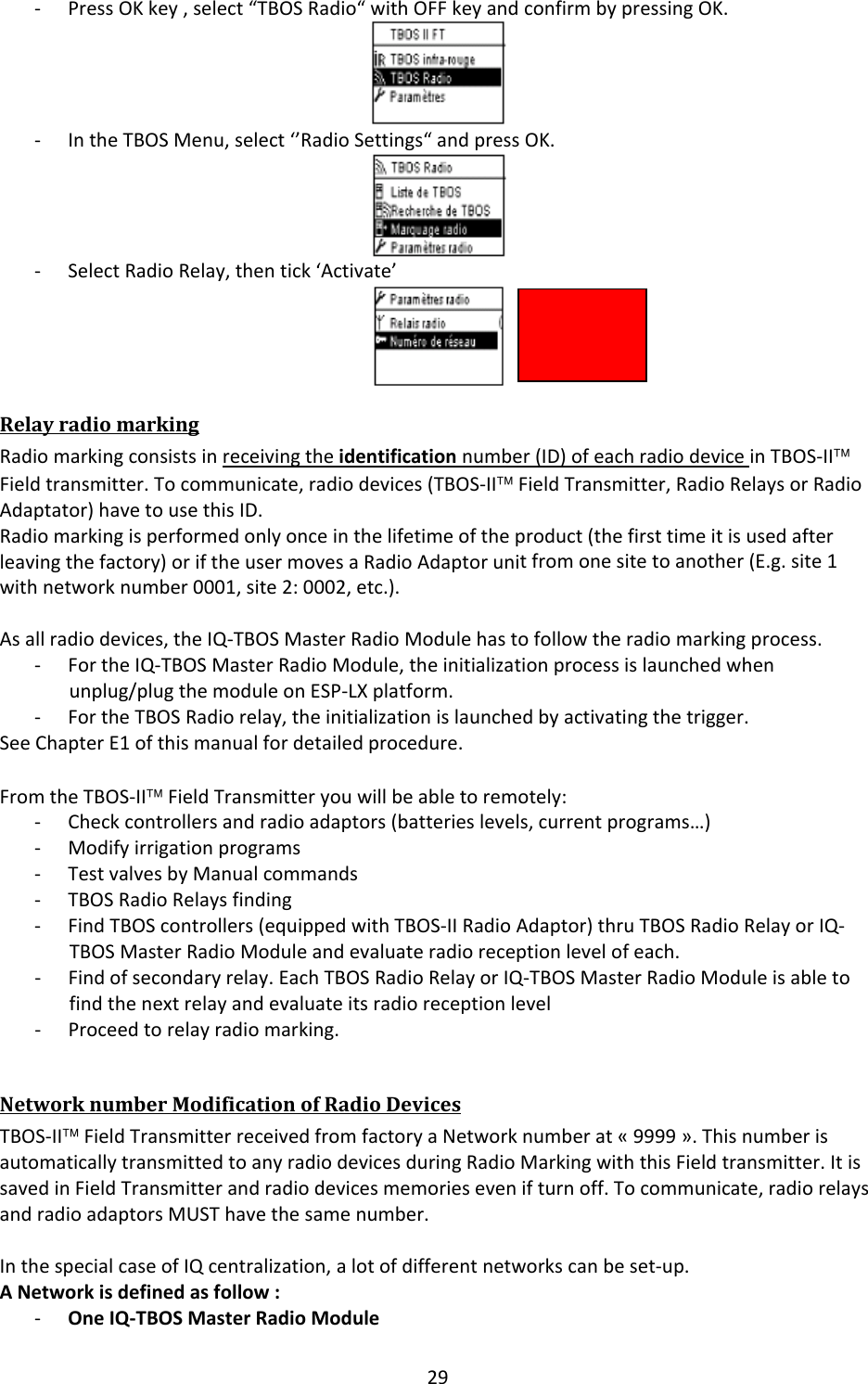 29‐ PressOKkey,select&ldquo;TBOSRadio&ldquo;withOFFkeyandconfirmbypressingOK.‐ IntheTBOSMenu,select&lsquo;&rsquo;RadioSettings&ldquo;andpressOK.‐ SelectRadioRelay,thentick&lsquo;Activate&rsquo;RelayradiomarkingRadiomarkingconsistsinreceivingtheidentificationnumber(ID)ofeachradiodeviceinTBOS‐II&trade;Fieldtransmitter.Tocommunicate,radiodevices(TBOS‐II&trade;FieldTransmitter,RadioRelaysorRadioAdaptator)havetousethisID.Radiomarkingisperformedonlyonceinthelifetimeoftheproduct(thefirsttimeitisusedafterleavingthefactory)oriftheusermovesaRadioAdaptorunitfromonesitetoanother(E.g.site1withnetworknumber0001,site2:0002,etc.).Asallradiodevices,theIQ‐TBOSMasterRadioModulehastofollowtheradiomarkingprocess.‐ FortheIQ‐TBOSMasterRadioModule,theinitializationprocessislaunchedwhenunplug/plugthemoduleonESP‐LXplatform.‐ FortheTBOSRadiorelay,theinitializationislaunchedbyactivatingthetrigger.SeeChapterE1ofthismanualfordetailedprocedure.FromtheTBOS‐II&trade;FieldTransmitteryouwillbeabletoremotely:‐ Checkcontrollersandradioadaptors(batterieslevels,currentprograms&hellip;)‐ Modifyirrigationprograms‐ TestvalvesbyManualcommands‐ TBOSRadioRelaysfinding‐ FindTBOScontrollers(equippedwithTBOS‐IIRadioAdaptor)thruTBOSRadioRelayorIQ‐TBOSMasterRadioModuleandevaluateradioreceptionlevelofeach.‐ Findofsecondaryrelay.EachTBOSRadioRelayorIQ‐TBOSMasterRadioModuleisabletofindthenextrelayandevaluateitsradioreceptionlevel‐ Proceedtorelayradiomarking.NetworknumberModificationofRadioDevicesTBOS‐II&trade;FieldTransmitterreceivedfromfactoryaNetworknumberat&laquo;9999&raquo;.ThisnumberisautomaticallytransmittedtoanyradiodevicesduringRadioMarkingwiththisFieldtransmitter.ItissavedinFieldTransmitterandradiodevicesmemoriesevenifturnoff.Tocommunicate,radiorelaysandradioadaptorsMUSThavethesamenumber.InthespecialcaseofIQcentralization,alotofdifferentnetworkscanbeset‐up.ANetworkisdefinedasfollow:‐ OneIQ‐TBOSMasterRadioModule