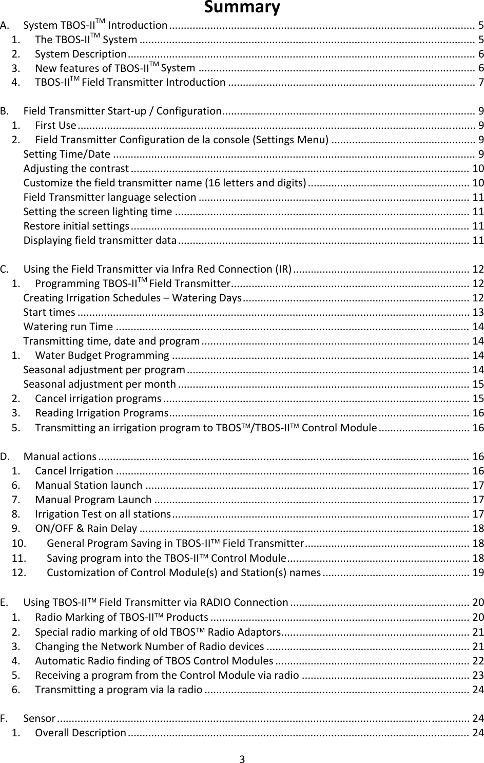 3SummaryA.SystemTBOS‐IITMIntroduction........................................................................................................51.TheTBOS‐IITMSystem..................................................................................................................52.SystemDescription......................................................................................................................63.NewfeaturesofTBOS‐IITMSystem..............................................................................................64.TBOS‐IITMFieldTransmitterIntroduction....................................................................................7B.FieldTransmitterStart‐up/Configuration......................................................................................91.FirstUse.......................................................................................................................................92.FieldTransmitterConfigurationdelaconsole(SettingsMenu).................................................9SettingTime/Date...........................................................................................................................9Adjustingthecontrast...................................................................................................................10Customizethefieldtransmittername(16lettersanddigits).......................................................10FieldTransmitterlanguageselection............................................................................................11Settingthescreenlightingtime....................................................................................................11Restoreinitialsettings...................................................................................................................11Displayingfieldtransmitterdata...................................................................................................11C.UsingtheFieldTransmitterviaInfraRedConnection(IR)............................................................121.ProgrammingTBOS‐IITMFieldTransmitter.................................................................................12CreatingIrrigationSchedules&ndash;WateringDays.............................................................................12Starttimes.....................................................................................................................................13WateringrunTime........................................................................................................................14Transmittingtime,dateandprogram...........................................................................................141.WaterBudgetProgramming.....................................................................................................14Seasonaladjustmentperprogram................................................................................................14Seasonaladjustmentpermonth...................................................................................................152.Cancelirrigationprograms........................................................................................................153.ReadingIrrigationPrograms......................................................................................................165.TransmittinganirrigationprogramtoTBOS&trade;/TBOS‐II&trade;ControlModule...............................16D.Manualactions..............................................................................................................................161.CancelIrrigation........................................................................................................................166.ManualStationlaunch..............................................................................................................177.ManualProgramLaunch...........................................................................................................178.IrrigationTestonallstations.....................................................................................................179.ON/OFF&amp;RainDelay................................................................................................................1810.GeneralProgramSavinginTBOS‐II&trade;FieldTransmitter........................................................1811.SavingprogramintotheTBOS‐II&trade;ControlModule..............................................................1812.CustomizationofControlModule(s)andStation(s)names..................................................19E.UsingTBOS‐II&trade;FieldTransmitterviaRADIOConnection.............................................................201.RadioMarkingofTBOS‐II&trade;Products........................................................................................202.SpecialradiomarkingofoldTBOS&trade;RadioAdaptors................................................................213.ChangingtheNetworkNumberofRadiodevices.....................................................................214.AutomaticRadiofindingofTBOSControlModules..................................................................225.ReceivingaprogramfromtheControlModuleviaradio.........................................................236.Transmittingaprogramvialaradio..........................................................................................24F.Sensor............................................................................................................................................241.OverallDescription....................................................................................................................24