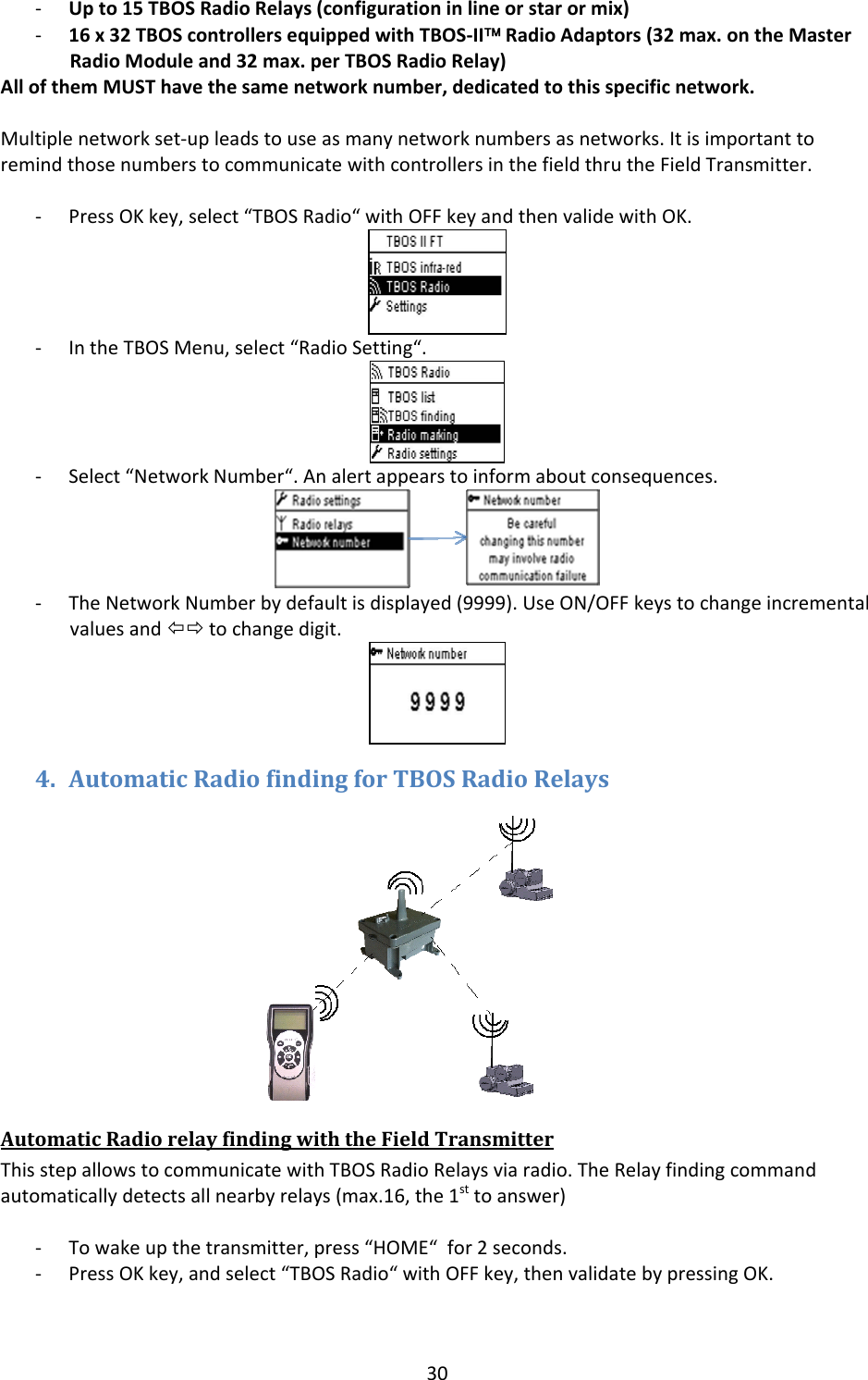 30‐ Upto15TBOSRadioRelays(configurationinlineorstarormix)‐ 16x32TBOScontrollersequippedwithTBOS‐II&trade;RadioAdaptors(32max.ontheMasterRadioModuleand32max.perTBOSRadioRelay)AllofthemMUSThavethesamenetworknumber,dedicatedtothisspecificnetwork.Multiplenetworkset‐upleadstouseasmanynetworknumbersasnetworks.ItisimportanttoremindthosenumberstocommunicatewithcontrollersinthefieldthrutheFieldTransmitter.‐ PressOKkey,select&ldquo;TBOSRadio&ldquo;withOFFkeyandthenvalidewithOK.‐ IntheTBOSMenu,select&ldquo;RadioSetting&ldquo;.‐ Select&ldquo;NetworkNumber&ldquo;.Analertappearstoinformaboutconsequences.‐ TheNetworkNumberbydefaultisdisplayed(9999).UseON/OFFkeystochangeincrementalvaluesand&Otilde;&Ouml;tochangedigit.4. AutomaticRadiofindingforTBOSRadioRelaysAutomaticRadiorelayfindingwiththeFieldTransmitterThisstepallowstocommunicatewithTBOSRadioRelaysviaradio.TheRelayfindingcommandautomaticallydetectsallnearbyrelays(max.16,the1sttoanswer)‐ Towakeupthetransmitter,press&ldquo;HOME&ldquo;for2seconds.‐ PressOKkey,andselect&ldquo;TBOSRadio&ldquo;withOFFkey,thenvalidatebypressingOK.