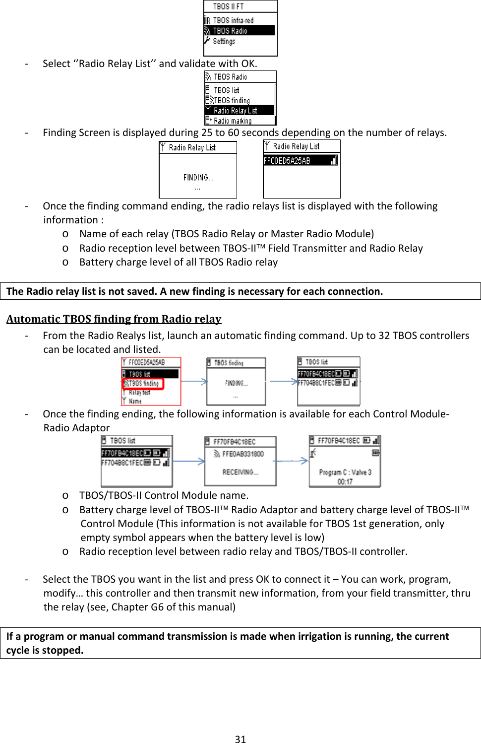 31‐ Select&lsquo;&rsquo;RadioRelayList&rsquo;&rsquo;andvalidatewithOK.‐ FindingScreenisdisplayedduring25to60secondsdependingonthenumberofrelays. ‐ Oncethefindingcommandending,theradiorelayslistisdisplayedwiththefollowinginformation:o Nameofeachrelay(TBOSRadioRelayorMasterRadioModule)o RadioreceptionlevelbetweenTBOS‐II&trade;FieldTransmitterandRadioRelayo BatterychargelevelofallTBOSRadiorelayTheRadiorelaylistisnotsaved.Anewfindingisnecessaryforeachconnection.AutomaticTBOSfindingfromRadiorelay‐ FromtheRadioRealyslist,launchanautomaticfindingcommand.Upto32TBOScontrollerscanbelocatedandlisted. ‐ Oncethefindingending,thefollowinginformationisavailableforeachControlModule‐RadioAdaptoro TBOS/TBOS‐IIControlModulename.o BatterychargelevelofTBOS‐II&trade;RadioAdaptorandbatterychargelevelofTBOS‐II&trade;ControlModule(ThisinformationisnotavailableforTBOS1stgeneration,onlyemptysymbolappearswhenthebatterylevelislow)o RadioreceptionlevelbetweenradiorelayandTBOS/TBOS‐IIcontroller.‐ SelecttheTBOSyouwantinthelistandpressOKtoconnectit&ndash;Youcanwork,program,modify&hellip;thiscontrollerandthentransmitnewinformation,fromyourfieldtransmitter,thrutherelay(see,ChapterG6ofthismanual)Ifaprogramormanualcommandtransmissionismadewhenirrigationisrunning,thecurrentcycleisstopped.