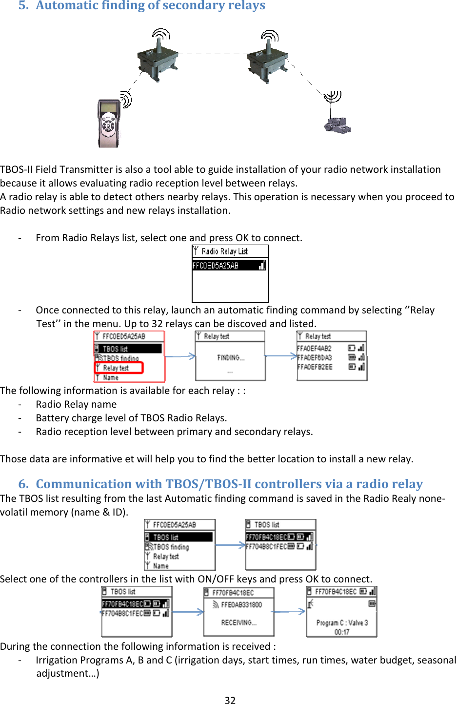 325. AutomaticfindingofsecondaryrelaysTBOS‐IIFieldTransmitterisalsoatoolabletoguideinstallationofyourradionetworkinstallationbecauseitallowsevaluatingradioreceptionlevelbetweenrelays.Aradiorelayisabletodetectothersnearbyrelays.ThisoperationisnecessarywhenyouproceedtoRadionetworksettingsandnewrelaysinstallation.‐ FromRadioRelayslist,selectoneandpressOKtoconnect.‐ Onceconnectedtothisrelay,launchanautomaticfindingcommandbyselecting&lsquo;&rsquo;RelayTest&rsquo;&rsquo;inthemenu.Upto32relayscanbediscovedandlisted.Thefollowinginformationisavailableforeachrelay::‐ RadioRelayname‐ BatterychargelevelofTBOSRadioRelays.‐ Radioreceptionlevelbetweenprimaryandsecondaryrelays.Thosedataareinformativeetwillhelpyoutofindthebetterlocationtoinstallanewrelay.6. CommunicationwithTBOS/TBOSIIcontrollersviaaradiorelayTheTBOSlistresultingfromthelastAutomaticfindingcommandissavedintheRadioRealynone‐volatilmemory(name&amp;ID).SelectoneofthecontrollersinthelistwithON/OFFkeysandpressOKtoconnect.Duringtheconnectionthefollowinginformationisreceived:‐ IrrigationProgramsA,BandC(irrigationdays,starttimes,runtimes,waterbudget,seasonaladjustment&hellip;)