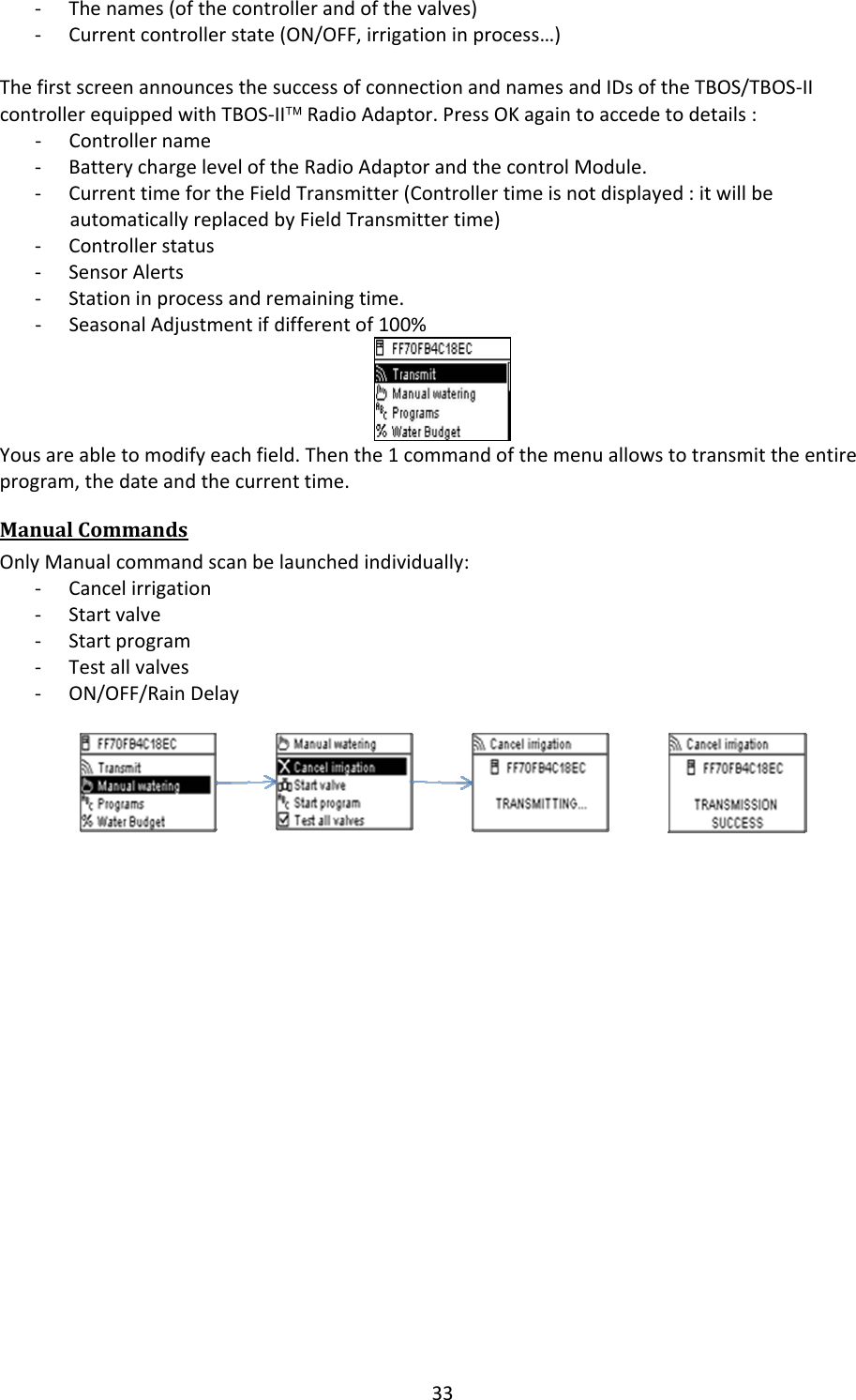 33‐ Thenames(ofthecontrollerandofthevalves)‐ Currentcontrollerstate(ON/OFF,irrigationinprocess&hellip;)ThefirstscreenannouncesthesuccessofconnectionandnamesandIDsoftheTBOS/TBOS‐IIcontrollerequippedwithTBOS‐II&trade;RadioAdaptor.PressOKagaintoaccedetodetails:‐ Controllername‐ BatterychargeleveloftheRadioAdaptorandthecontrolModule.‐ CurrenttimefortheFieldTransmitter(Controllertimeisnotdisplayed:itwillbeautomaticallyreplacedbyFieldTransmittertime)‐ Controllerstatus‐ SensorAlerts‐ Stationinprocessandremainingtime.‐ SeasonalAdjustmentifdifferentof100%Yousareabletomodifyeachfield.Thenthe1commandofthemenuallowstotransmittheentireprogram,thedateandthecurrenttime.ManualCommandsOnlyManualcommandscanbelaunchedindividually:‐ Cancelirrigation‐ Startvalve‐ Startprogram‐ Testallvalves‐ ON/OFF/RainDelay