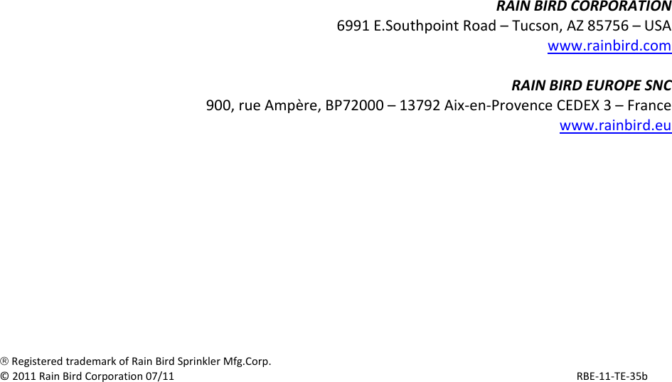 RAINBIRDCORPORATION6991E.SouthpointRoad&ndash;Tucson,AZ85756&ndash;USAwww.rainbird.comRAINBIRDEUROPESNC900,rueAmp&egrave;re,BP72000&ndash;13792Aix‐en‐ProvenceCEDEX3&ndash;Francewww.rainbird.eu&reg;RegisteredtrademarkofRainBirdSprinklerMfg.Corp.&copy;2011RainBirdCorporation07/11RBE‐11‐TE‐35b