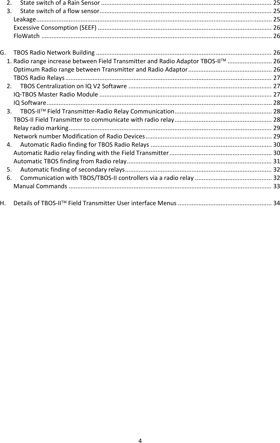 42.StateswitchofaRainSensor....................................................................................................253.Stateswitchofaflowsensor.....................................................................................................25Leakage..........................................................................................................................................25ExcessiveConsomption(SEEF)......................................................................................................26FloWatch.......................................................................................................................................26G.TBOSRadioNetworkBuilding.......................................................................................................261.RadiorangeincreasebetweenFieldTransmitterandRadioAdaptorTBOS‐II&trade;..........................26OptimumRadiorangebetweenTransmitterandRadioAdaptor.................................................26TBOSRadioRelays.........................................................................................................................272.TBOSCentralizationonIQV2Softawre....................................................................................27IQ‐TBOSMasterRadioModule.....................................................................................................27IQSoftware....................................................................................................................................283.TBOS‐II&trade;FieldTransmitter‐RadioRelayCommunication.........................................................28TBOS‐IIFieldTransmittertocommunicatewithradiorelay.........................................................28Relayradiomarking.......................................................................................................................29NetworknumberModificationofRadioDevices..........................................................................294.AutomaticRadiofindingforTBOSRadioRelays.......................................................................30AutomaticRadiorelayfindingwiththeFieldTransmitter............................................................30AutomaticTBOSfindingfromRadiorelay.....................................................................................315.Automaticfindingofsecondaryrelays......................................................................................326.CommunicationwithTBOS/TBOS‐IIcontrollersviaaradiorelay.............................................32ManualCommands.......................................................................................................................33H.DetailsofTBOS‐II&trade;FieldTransmitterUserinterfaceMenus.......................................................34