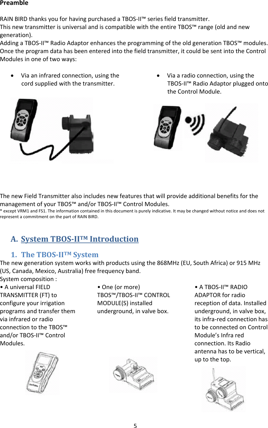 5PreambleRAINBIRDthanksyouforhavingpurchasedaTBOS‐II&trade;seriesfieldtransmitter.ThisnewtransmitterisuniversalandiscompatiblewiththeentireTBOS&trade;range(oldandnewgeneration).AddingaTBOS‐II&trade;RadioAdaptorenhancestheprogrammingoftheoldgenerationTBOS&trade;modules.Oncetheprogramdatahasbeenenteredintothefieldtransmitter,itcouldbesentintotheControlModulesinoneoftwoways:&bull; Viaaninfraredconnection,usingthecordsuppliedwiththetransmitter.&bull; Viaaradioconnection,usingtheTBOS‐II&trade;RadioAdaptorpluggedontotheControlModule.ThenewFieldTransmitteralsoincludesnewfeaturesthatwillprovideadditionalbenefitsforthemanagementofyourTBOS&trade;and/orTBOS‐II&trade;ControlModules.*exceptVRM1andFS1.Theinformationcontainedinthisdocumentispurelyindicative.ItmaybechangedwithoutnoticeanddoesnotrepresentacommitmentonthepartofRAINBIRD.A. SystemTBOSIITMIntroduction1. TheTBOSIITMSystemThenewgenerationsystemworkswithproductsusingthe868MHz(EU,SouthAfrica)or915MHz(US,Canada,Mexico,Australia)freefrequencyband.Systemcomposition:&bull;AuniversalFIELDTRANSMITTER(FT)toconfigureyourirrigationprogramsandtransferthemviainfraredorradioconnectiontotheTBOS&trade;and/orTBOS‐II&trade;ControlModules.&bull;One(ormore)TBOS&trade;/TBOS‐II&trade;CONTROLMODULE(S)installedunderground,invalvebox.&bull;ATBOS‐II&trade;RADIOADAPTORforradioreceptionofdata.Installedunderground,invalvebox,itsinfra‐redconnectionhastobeconnectedonControlModule&rsquo;sInfraredconnection.ItsRadioantennahastobevertical,uptothetop.