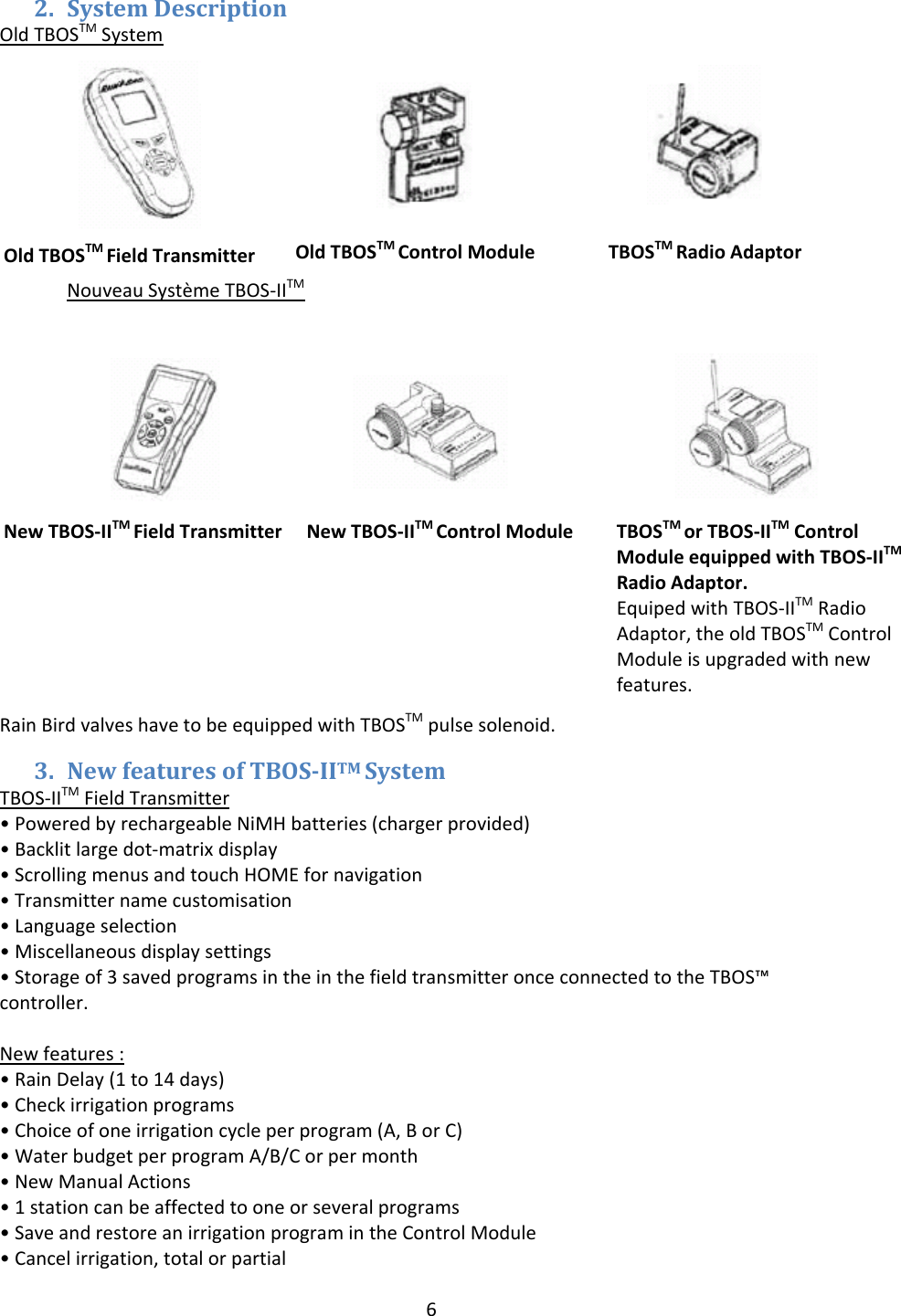 6OldTBOSTMFieldTransmitterOTBOSTMRadioAdaptorOldTBOSTM ControlModule2. SystemDescriptionOldTBOSTMSystemNouveauSyst&egrave;meTBOS‐IITMRainBirdvalveshavetobeequippedwithTBOSTMpulsesolenoid.3. NewfeaturesofTBOSIITMSystemTBOS‐IITMFieldTransmitter&bull;PoweredbyrechargeableNiMHbatteries(chargerprovided)&bull;Backlitlargedot‐matrixdisplay&bull;ScrollingmenusandtouchHOMEfornavigation&bull;Transmitternamecustomisation&bull;Languageselection&bull;Miscellaneousdisplaysettings&bull;Storageof3savedprogramsintheinthefieldtransmitteronceconnectedtotheTBOS&trade;controller.Newfeatures:&bull;RainDelay(1to14days)&bull;Checkirrigationprograms&bull;Choiceofoneirrigationcycleperprogram(A,BorC)&bull;WaterbudgetperprogramA/B/Corpermonth&bull;NewManualActions&bull;1stationcanbeaffectedtooneorseveralprograms&bull;SaveandrestoreanirrigationprogramintheControlModule&bull;Cancelirrigation,totalorpartialNewTBOS‐IITM ControlModuleNewTBOS‐IITMFieldTransmitterTBOSTMorTBOS‐IITMControlModuleequippedwithTBOS‐IITMRadioAdaptor.EquipedwithTBOS‐IITMRadioAdaptor,theoldTBOSTMControlModuleisupgradedwithnewfeatures.