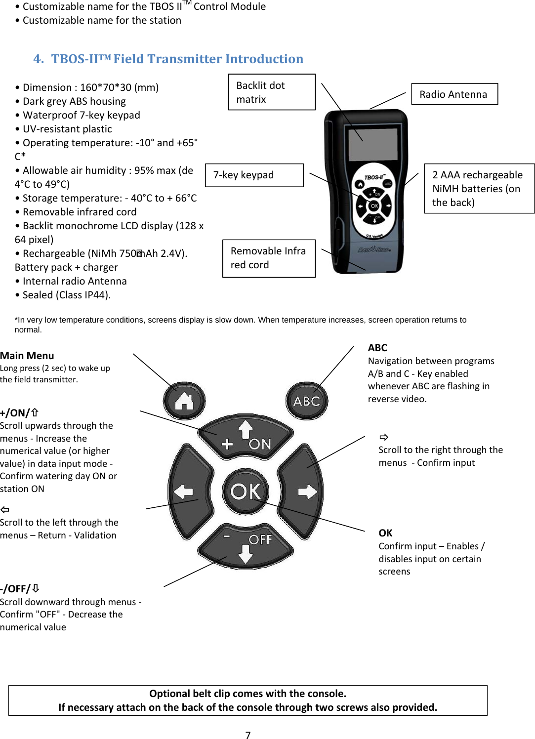 7&bull;CustomizablenamefortheTBOSIITMControlModule&bull;Customizablenameforthestation4. TBOSIITMFieldTransmitterIntroduction&bull;Dimension:160*70*30(mm)&bull;DarkgreyABShousing&bull;Waterproof7‐keykeypad&bull;UV‐resistantplastic&bull;Operatingtemperature:‐10&deg;and+65&deg;C*&bull;Allowableairhumidity:95%max(de4&deg;Cto49&deg;C)&bull;Storagetemperature:‐40&deg;Cto+66&deg;C&bull;Removableinfraredcord&bull;BacklitmonochromeLCDdisplay(128x64pixel)&bull;Rechargeable(NiMh750 mAh2.4V).Batterypack+charger&bull;InternalradioAntenna&bull;Sealed(ClassIP44).*In very low temperature conditions, screens display is slow down. When temperature increases, screen operation returns to normal.   Optionalbeltclipcomeswiththeconsole.Ifnecessaryattachonthebackoftheconsolethroughtwoscrewsalsoprovided.RadioAntennaBacklitdotmatrix7‐keykeypadRemovableInfraredcord2AAArechargeableNiMHbatteries(ontheback)ABCNavigationbetweenprogramsA/BandC‐KeyenabledwheneverABCareflashinginreversevideo.&Ouml;Scrolltotherightthroughthemenus‐ConfirminputMainMenuLongpress(2sec)towakeupthefieldtransmitter.+/ON/&times;Scrollupwardsthroughthemenus‐Increasethenumericalvalue(orhighervalue)indatainputmode‐ConfirmwateringdayONorstationON‐/OFF/&Oslash;Scrolldownwardthroughmenus‐Confirm"OFF"‐Decreasethenumericalvalue&Otilde;Scrolltotheleftthroughthemenus&ndash;Return‐ValidationOKConfirminput&ndash;Enables/disablesinputoncertainscreens