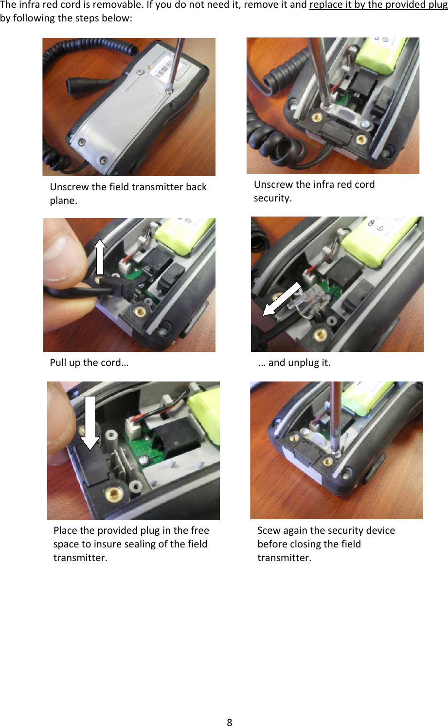 8Theinfraredcordisremovable.Ifyoudonotneedit,removeitandreplaceitbytheprovidedplugbyfollowingthestepsbelow:Unscrewthefieldtransmitterbackplane.Unscrewtheinfraredcordsecurity.Pullupthecord&hellip;&hellip;andunplugit.Placetheprovidedpluginthefreespacetoinsuresealingofthefieldtransmitter.Scewagainthesecuritydevicebeforeclosingthefieldtransmitter.