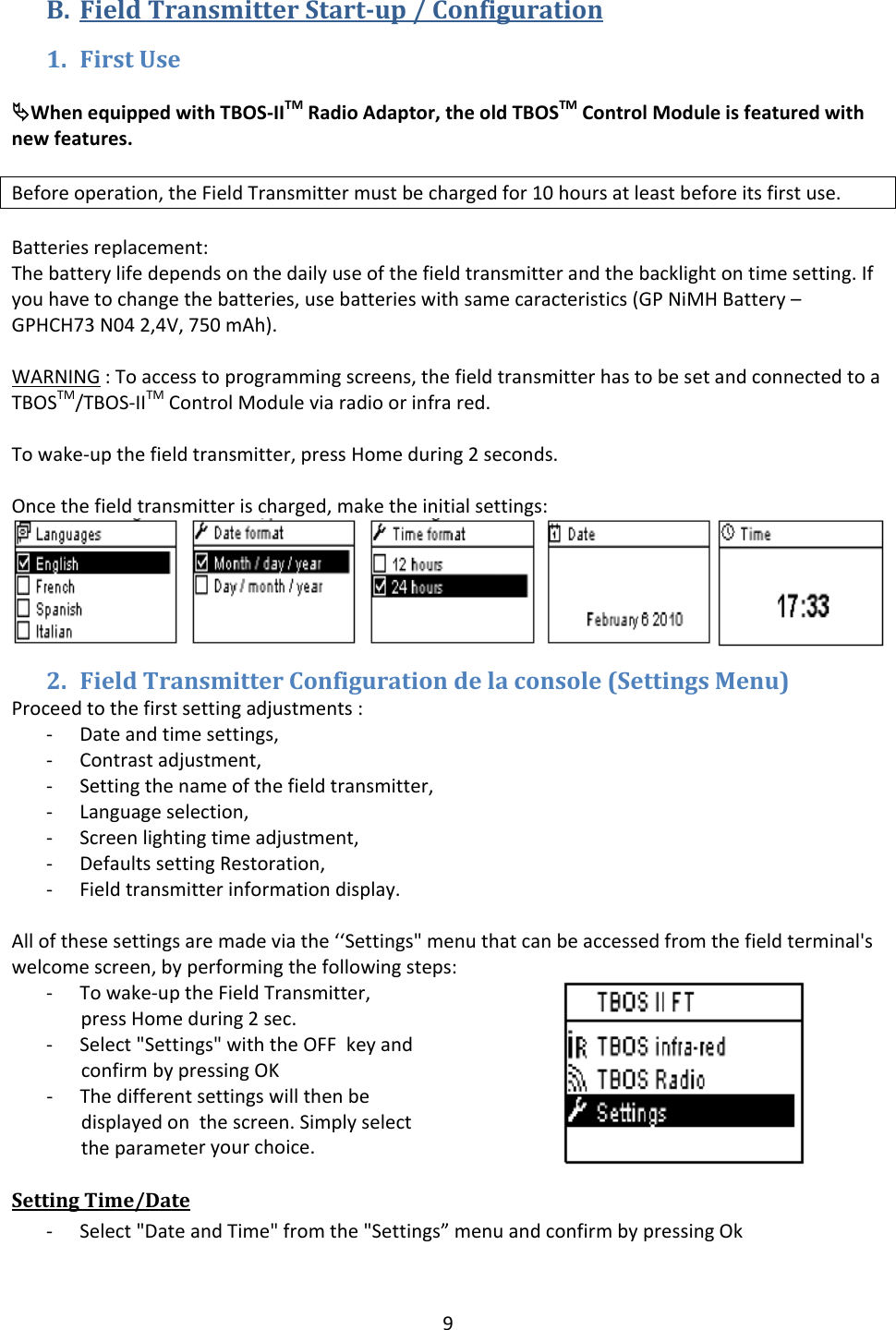 9B. FieldTransmitterStartup/Configuration1. FirstUse&ordf;WhenequippedwithTBOS‐IITMRadioAdaptor,theoldTBOSTMControlModuleisfeaturedwithnewfeatures.Beforeoperation,theFieldTransmittermustbechargedfor10hoursatleastbeforeitsfirstuse.Batteriesreplacement:Thebatterylifedependsonthedailyuseofthefieldtransmitterandthebacklightontimesetting.Ifyouhavetochangethebatteries,usebatterieswithsamecaracteristics(GPNiMHBattery&ndash;GPHCH73N042,4V,750mAh).WARNING:Toaccesstoprogrammingscreens,thefieldtransmitterhastobesetandconnectedtoaTBOSTM/TBOS‐IITMControlModuleviaradioorinfrared.Towake‐upthefieldtransmitter,pressHomeduring2seconds.Oncethefieldtransmitterischarged,maketheinitialsettings:2. FieldTransmitterConfigurationdelaconsole(SettingsMenu)Proceedtothefirstsettingadjustments:‐ Dateandtimesettings,‐ Contrastadjustment,‐ Settingthenameofthefieldtransmitter,‐ Languageselection,‐ Screenlightingtimeadjustment,‐ DefaultssettingRestoration,‐ Fieldtransmitterinformationdisplay.Allofthesesettingsaremadeviathe&lsquo;&lsquo;Settings"menuthatcanbeaccessedfromthefieldterminal'swelcomescreen,byperformingthefollowingsteps:‐ Towake‐uptheFieldTransmitter,pressHomeduring2sec.‐ Select"Settings"withtheOFFkeyandconfirmbypressingOK‐ Thedifferentsettingswillthenbedisplayedonthescreen.Simplyselecttheparameteryourchoice.SettingTime/Date‐ Select"DateandTime"fromthe"Settings&rdquo;menuandconfirmbypressingOk