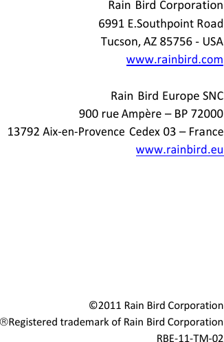                           Rain Bird Corporation 6991 E.Southpoint Road Tucson, AZ 85756 - USA www.rainbird.com  Rain Bird Europe SNC 900 rue Amp&egrave;re &ndash; BP 72000 13792 Aix-en-Provence Cedex 03 &ndash; France www.rainbird.eu           &copy;2011 Rain Bird Corporation Registered trademark of Rain Bird Corporation RBE-11-TM-02 