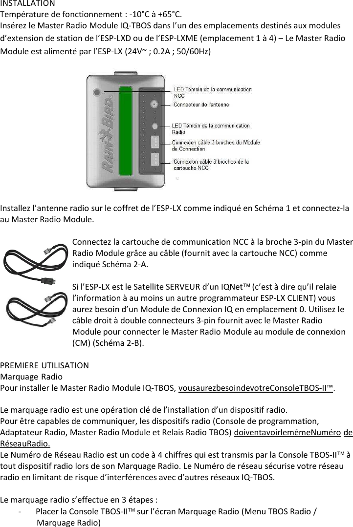     INSTALLATION Temp&eacute;rature de fonctionnement : -10&deg;C &agrave; +65&deg;C. Ins&eacute;rez le Master Radio Module IQ-TBOS dans l&rsquo;un des emplacements destin&eacute;s aux modules d&rsquo;extension de station de l&rsquo;ESP-LXD ou de l&rsquo;ESP-LXME (emplacement 1 &agrave; 4) &ndash; Le Master Radio Module est aliment&eacute; par l&rsquo;ESP-LX (24V~ ; 0.2A ; 50/60Hz)    Installez l&rsquo;antenne radio sur le coffret de l&rsquo;ESP-LX comme indiqu&eacute; en Sch&eacute;ma 1 et connectez-la au Master Radio Module.  Connectez la cartouche de communication NCC &agrave; la broche 3-pin du Master Radio Module gr&acirc;ce au c&acirc;ble (fournit avec la cartouche NCC) comme indiqu&eacute; Sch&eacute;ma 2-A.  Si l&rsquo;ESP-LX est le Satellite SERVEUR d&rsquo;un IQNet (c&rsquo;est &agrave; dire qu&rsquo;il relaie l&rsquo;information &agrave; au moins un autre programmateur ESP-LX CLIENT) vous aurez besoin d&rsquo;un Module de Connexion IQ en emplacement 0. Utilisez le c&acirc;ble droit &agrave; double connecteurs 3-pin fournit avec le Master Radio Module pour connecter le Master Radio Module au module de connexion (CM) (Sch&eacute;ma 2-B).  PREMIERE UTILISATION Marquage Radio Pour installer le Master Radio Module IQ-TBOS, vous aurez besoin de votre Console TBOS-II&trade;.  Le marquage radio est une op&eacute;ration cl&eacute; de l&rsquo;installation d&rsquo;un dispositif radio. Pour &ecirc;tre capables de communiquer, les dispositifs radio (Console de programmation, Adaptateur Radio, Master Radio Module et Relais Radio TBOS) doivent avoir le m&ecirc;me Num&eacute;ro de R&eacute;seau Radio. Le Num&eacute;ro de R&eacute;seau Radio est un code &agrave; 4 chiffres qui est transmis par la Console TBOS-II &agrave; tout dispositif radio lors de son Marquage Radio. Le Num&eacute;ro de r&eacute;seau s&eacute;curise votre r&eacute;seau radio en limitant de risque d&rsquo;interf&eacute;rences avec d&rsquo;autres r&eacute;seaux IQ-TBOS.  Le marquage radio s&rsquo;effectue en 3 &eacute;tapes : - Placer la Console TBOS-II sur l&rsquo;&eacute;cran Marquage Radio (Menu TBOS Radio / Marquage Radio) 