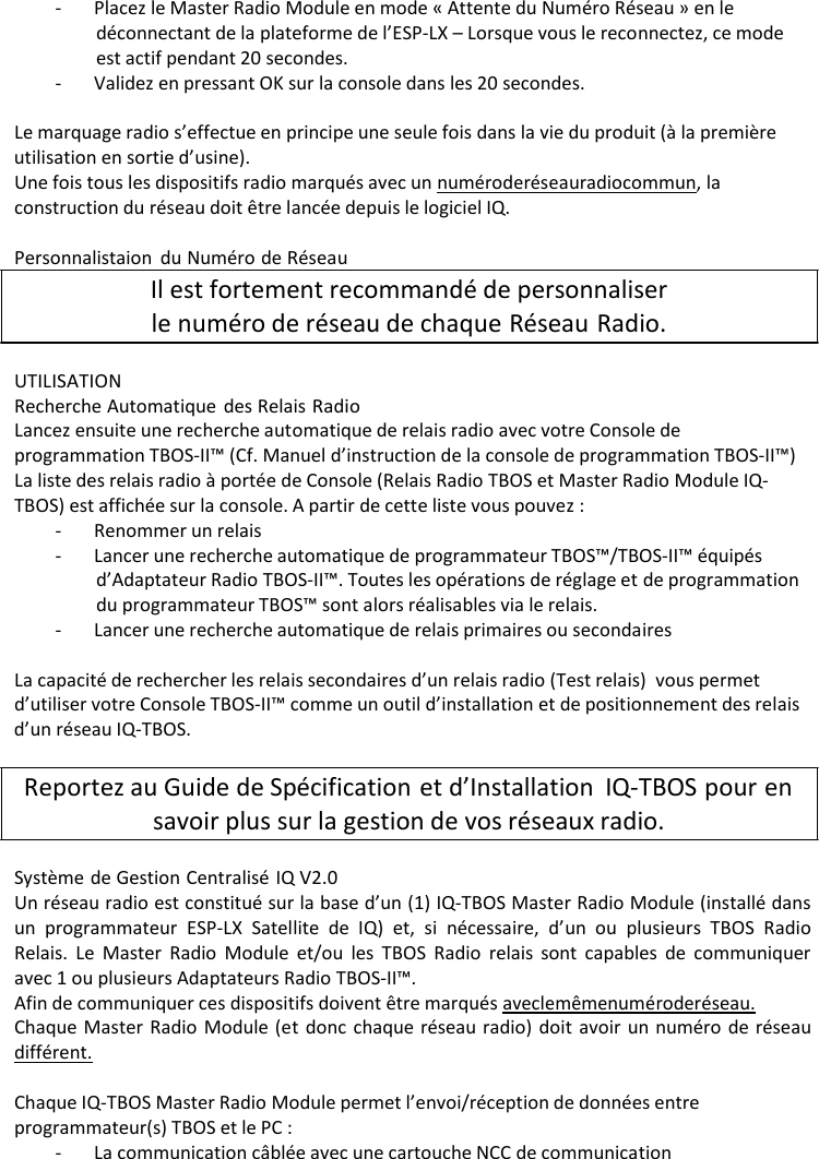 - Placez le Master Radio Module en mode &laquo; Attente du Num&eacute;ro R&eacute;seau &raquo; en le d&eacute;connectant de la plateforme de l&rsquo;ESP-LX &ndash; Lorsque vous le reconnectez, ce mode est actif pendant 20 secondes. - Validez en pressant OK sur la console dans les 20 secondes.  Le marquage radio s&rsquo;effectue en principe une seule fois dans la vie du produit (&agrave; la premi&egrave;re utilisation en sortie d&rsquo;usine). Une fois tous les dispositifs radio marqu&eacute;s avec un num&eacute;ro de r&eacute;seau radio commun, la construction du r&eacute;seau doit &ecirc;tre lanc&eacute;e depuis le logiciel IQ.  Personnalistaion du Num&eacute;ro de R&eacute;seau Il est fortement recommand&eacute; de personnaliser le num&eacute;ro de r&eacute;seau de chaque R&eacute;seau Radio.  UTILISATION Recherche Automatique des Relais Radio Lancez ensuite une recherche automatique de relais radio avec votre Console de programmation TBOS-II&trade; (Cf. Manuel d&rsquo;instruction de la console de programmation TBOS-II&trade;) La liste des relais radio &agrave; port&eacute;e de Console (Relais Radio TBOS et Master Radio Module IQ- TBOS) est affich&eacute;e sur la console. A partir de cette liste vous pouvez : - Renommer un relais - Lancer une recherche automatique de programmateur TBOS&trade;/TBOS-II&trade; &eacute;quip&eacute;s d&rsquo;Adaptateur Radio TBOS-II&trade;. Toutes les op&eacute;rations de r&eacute;glage et de programmation du programmateur TBOS&trade; sont alors r&eacute;alisables via le relais. - Lancer une recherche automatique de relais primaires ou secondaires  La capacit&eacute; de rechercher les relais secondaires d&rsquo;un relais radio (Test relais) vous permet d&rsquo;utiliser votre Console TBOS-II&trade; comme un outil d&rsquo;installation et de positionnement des relais d&rsquo;un r&eacute;seau IQ-TBOS.  Reportez au Guide de Sp&eacute;cification et d&rsquo;Installation IQ-TBOS pour en savoir plus sur la gestion de vos r&eacute;seaux radio.  Syst&egrave;me de Gestion Centralis&eacute; IQ V2.0 Un r&eacute;seau radio est constitu&eacute; sur la base d&rsquo;un (1) IQ-TBOS Master Radio Module (install&eacute; dans un programmateur ESP-LX Satellite de IQ) et, si n&eacute;cessaire, d&rsquo;un ou plusieurs TBOS Radio Relais. Le Master Radio Module et/ou les TBOS Radio relais sont capables de communiquer avec 1 ou plusieurs Adaptateurs Radio TBOS-II&trade;. Afin de communiquer ces dispositifs doivent &ecirc;tre marqu&eacute;s avec le m&ecirc;me num&eacute;ro de r&eacute;seau. Chaque Master Radio Module (et donc chaque r&eacute;seau radio) doit avoir un num&eacute;ro de r&eacute;seau diff&eacute;rent.  Chaque IQ-TBOS Master Radio Module permet l&rsquo;envoi/r&eacute;ception de donn&eacute;es entre programmateur(s) TBOS et le PC : - La communication c&acirc;bl&eacute;e avec une cartouche NCC de communication 